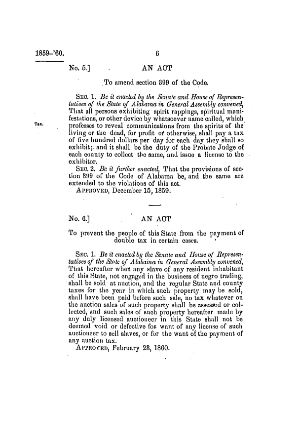 handle is hein.slavery/ssactsal0564 and id is 1 raw text is: 1859-'60.                            6
No. 5.]     -         AN ACT
To amend section 399 of the Code.
SEc. 1. Be it enacted by the Senale and House of Represen-
tatives of the State of Alabama in General Assembly convened,
That all persons exhibiting spirit rappings, spiritual moni-
festations, or other devico by whatsoever name called, which
Tax.   .   professes to reveal communications from the spirits of the
living or the dead, for profit of otherwise, shall pay a tax
of five hundred dollars per day for each day they shall so
exhibit;. and it shall be the duty of the Probate Judge of
each county to collect the same, and issue a license to the
exhibitor.
SEc. 2. Be it fitrther enacted, That the provisions of sec-
tion 399 of the Code of Alabama be, and the same are
extended to the violations of this act.
APPROVE, December 15, 1859.
No. 6.]               AN ACT
To prevent the people of this State from the payment of
double tax in certain cases.
SEc. 1. Be it enacted by the Senate and House of Represen-
tatives of the Stote of Alabaina in General Assembly convened,
That hereafter wheri any slave of any resident inhabitant
of this State, not engaged in the business of negro trading,
shall be sold at auction, and the regular State and county
taxes for the year in which such property may be sold,
shall have been paid before such sale, no tax whatever on
the auction sales of such property shall be assessed or col-
lected, and such sales of such property hereafter made by
any duly licensed auctioneer in this State shall not be
deemed void or defective for. want of any license of such
auctioneer to sell slaves, or for the want of the payment of
any auction tax.
ApeRoVED, February 23, 1860.



