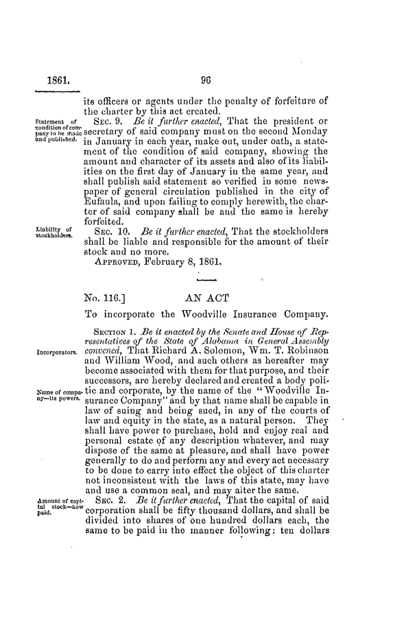 handle is hein.slavery/ssactsal0578 and id is 1 raw text is: its officers or agents under the penalty of forfeiture of
the charter by this act created.
Statement of  SEC. 9. Be it further enacted, That the president or
ond ob eof secretary of said company must on the second Monday
and published in January in each year, make out, under oath, a state-
ment of the condition of said company, showing the
amount and character of its assets and also of its liabil-
ities on the first day of January in the same year, and
shall publish said statement so verified in some news-
paper of general circulation published in the city of
Eufaula, and upon failing to comply herewith, the char-
ter of said company shall be and the same is hereby
forfeited.
stochldry of  SEc. 10. Be it further enacted, That the stockholders
shall be liable and responsible for the amount of their
stock and no more.
APPROVED, February 8, 1861.
No. 116.]            AN ACT
To incorporate the Woodville Insurance Company.
SECTION 1. Be it enacted 6y the Senate and House of Rep-
resentatives of the State of Alabama in General Assembly
Incorporators. convened, That Richard A. Solomon, Wm. T. Robinson
and William Wood, and such others as hereafter may
become associated with them for that purpose, and their
successors, are hereby declared and created a body poli-
Name of compa  tic and corporate, by the name of the  Woodville In-
ny-its powers. surance Company and by that name shall be capable in
law of suing and being sued, in any of the courts of
law and equity in the state, as a natural person. They
shall have power to purchase, hold and enjoy real and
personal estate of any description whatever, and may
dispose of the same at pleasure, and shall have power
generally to do and perform any and every act necessary
to be done to carry into effect the object of this charter
not inconsistent with the laws of this state, may have
and use a common seal, and may alter the same.
Amount of capi.  SEc. 2. Be it further enacted, That the capital of said
tal 'tock-how
paid.     corporation shall be fifty thousand dollars, and shall be
divided into shares of one hundred dollars each, the
same to be paid in the manner following: ten dollars

1861.

96


