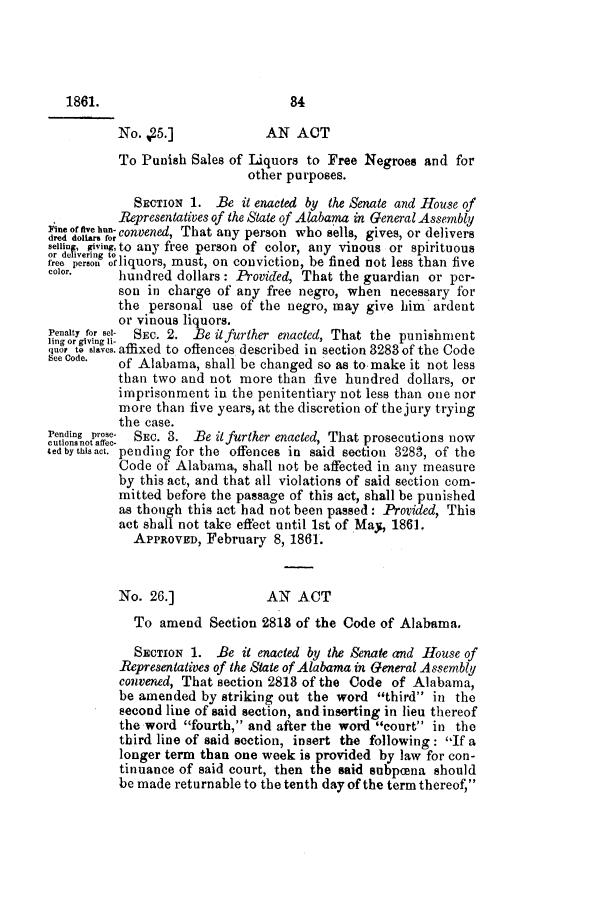 handle is hein.slavery/ssactsal0584 and id is 1 raw text is: No. ,5.]              AN ACT
To Punish Sales of Liquors to Free Negroes and for
other purposes.
SECTION 1. Be it enacted by the Senate and House of
Representatives of the State of Alabama in General Assembly
i;ne of five hnn-convened, That any person who sells, gives, or delivers
dred dollar, for
seil, giving, to any free person of color, any vinous or spirituous
free person oliquors, must, on conviction, be fined not less than five
color.    hundred dollars: Provided, That the guardian or per-
son in charge of any free negro, when necessary for
the personal use of the negro, may give him ardent
or vinous liquors.
Penalty for sel- SEC. 2. Be it further enacted, That the punishment
quor to slaves.affixed to oflences described in section 3283 of the Code
See Code.  of Alabama, shall be changed so as to make it not less
than two and not more than five hundred dollars, or
imprisonment in the penitentiary not less than one nor
more than five years, at the discretion of the jury trying
the case.
Pending prose- SEC. 3. Be it further enacted, That prosecutions now
ecutions not affec-
ted bythisact. pending for the offences in said section 3283, of the
Code of Alabama, shall not be affected in any measure
by this act, and that all violations of said section com-
mitted before the passage of this act, shall be punished
as though this act had not been passed: Provided, This
act shall not take effect until 1st of May, 1861.
APPROVED, February 8, 1861.
No. 26.]              AN ACT
To amend Section 2818 of the Code of Alabama.
SECTION 1. Be it enacted by the Senate and House of
Representatives of the State of Alabama in General Assembly
convened, That section 2813 of the Code of Alabama,
be amended by striking out the word third in the
second line of said section, and inserting in lieu thereof
the word fourth, and after the word court in the
third line of said section, insert the following: If a
longer term than one week is provided by law for con-
tinuance of said court, then the said subpcena should
be made returnable to the tenth day of the term thereof,

1861.

84


