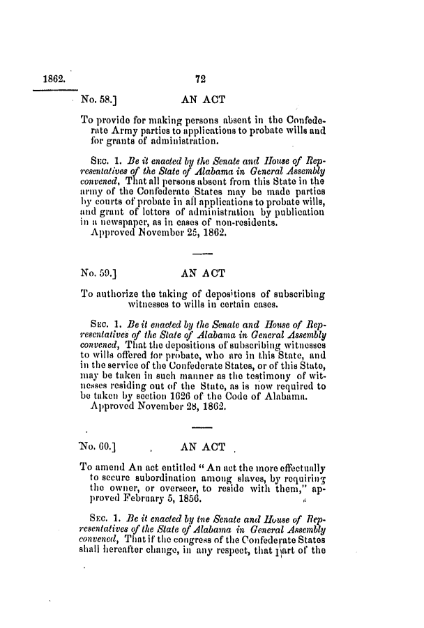 handle is hein.slavery/ssactsal0586 and id is 1 raw text is: No. 58.]             AN ACT
To provide for making persons absent in the Confede-
rate Army parties to applications to probate wills and
for grants of administration.
SEc. 1. Be it enacted by the Senate and House of Rep-
resentatives of the State of Alabama in General Assembly
convened, That all persons absent from this State in the
army of the Confederate 'States may be made parties
by courts of probate in all applications to probate wills,
and grant of letters of administration by publication
in a newspaper, as in cases of non-residents.
Approved November 25, 1862.
No. 59.]             AN ACT
To authorize the taking of depositions of subscribing
witnesses to wills in certain cases.
SEc. 1. Be it enacted by the Senate and House of Rep-
resentatives of the State of Alabama in General Assembly
convened, That the depositions of subscribing witnesses
to wills offered for probate, who are in this State, and
in the service of the Confederate States, or of this State,
may be taken in such manner as the testimony of wit-
nesses residing out of the State, as is n'ow required to
be taken by section 1626 of the Code of Alabama.
Approved November 28, 1862.
'No. G0.]      .     AN ACT
To amend An act entitled  An act the more effectually
to secure subordination among slaves, by requirinw
the owner, or overseer, to reside with them, ap-
proved February 5, 1856.
SEc. 1. Be it enacted by tne Senate and House of Rep-
resentatives of the State of Alabama in General Assembly
convened, That if the congress of the Confederate States
shall hereafter change, in any respect, that part of the

1862.

72


