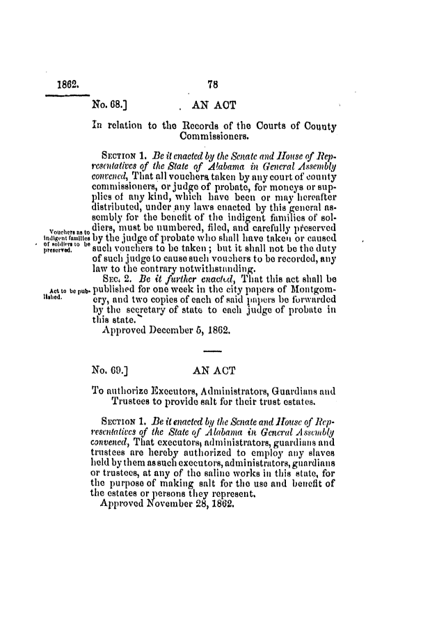 handle is hein.slavery/ssactsal0594 and id is 1 raw text is: No. 68.]          , AN ACT
In relation to the Records of the Courts of County
Commissioners.
SECTION 1. Be it enacted by the Senate and House of Rep-
resentatives of the State of Alabama in General Assembly
convened, That all vouchera taken by any court of county
commissioners, or judge of probate, for moneys or sup-
plies of any kind, which have been or may hereafter
distributed, under.any laws enacted by this general as-
sembly for the benelit of the indigent fimilies of sol-
vour     diers, must be numbered, filed, and carefully pf-eserved
indientfamilles by the judge of probate who shall have takei or caused
preserved,  such vouchers to be taken ; but it shall not be the duty
of such judge to cause such vouchers to be recorded, any
law to the contrary notwithstanding.
SECm 2. Be it further enaCtCd, That this act Bhall be
Act to be pub. published for one week in the city papers of Montgom-
lIsed.   cry, and two copies of each of said papers he florwarded
by the secretary of state to each judge of probate in
this state.
Approved December 6, 1862.
No. 69.]             AN ACT
To authorize Executors, Administrators, Guardians and
Trustees to provide salt for their trust estates.
SECTION 1. Be it enacted by the Senate and iHouse of Rep-
rescntatiocs of the State of Alabama in General Assembly
convened, That executors, administrators, guardians and
trustees are hereby authorized to employ any slaves
held by them as such executors, administrators, guardiais
or trustees, at any of the saline works in this state, for
the purpose of making salt for the use and benefit of
the estates or persons they represent.
Approved November 28, 1862.

186.

78


