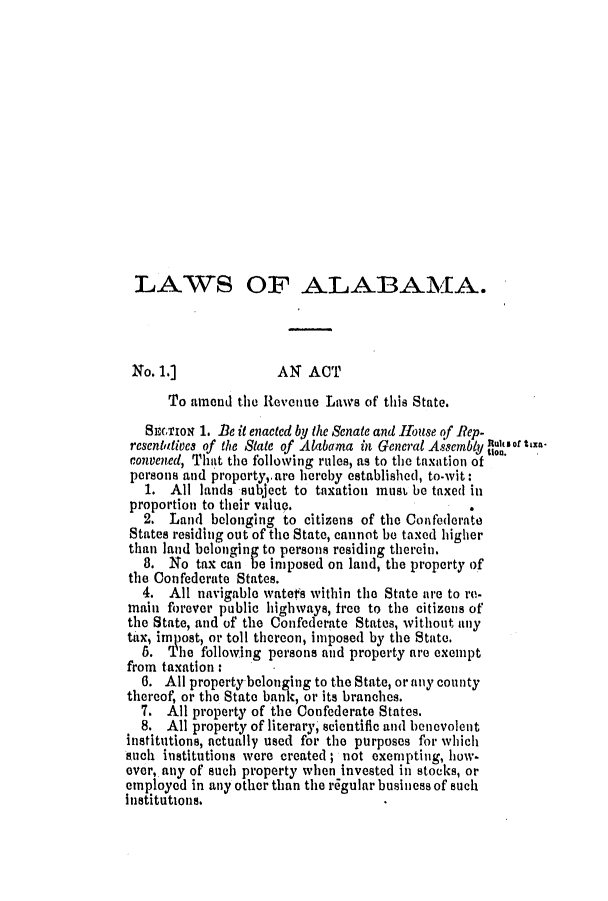 handle is hein.slavery/ssactsal0598 and id is 1 raw text is: LAWS OF ALABAMA.
No. 1.]             AN ACT
To amend the Revenue Laws of this State.
SETIoN 1. Be it enacted by the Senate and House of Rep-
resentatives of the State of Alabama in General Assembly Ur of txe
convened, That the following rules, as to the taxation of
persons and property,.are hereby established, to-wit:
1. All lands subject to taxation must be taxed in
proportion to their value.                     .
2. Land belonging to citizens of the Confederate
States residing out of the State, cannot be taxed higher
than land belonging to persons residing therein.
8. No tax can be imposed on land, the property of
the Confederate States.
4. All navigable watefs within the State ire to re-
main forever public highways, free to the citizens of
the State, and of the Confederate States, without any
tax, imnast, or toll thereon, imposed by the State.
S. The following persons and property are exempt
from taxation:
6. All property belonging to the State, or any county
thereof, or the State bank, or its branches.
7. All property of the Confederate States.
8. All property of literary, scientific and benevolent
institutions, actually used for the purposes for which
such institutions were created ; not exempting, how-
ever, any of such property when invested in stocks, or
employed in any other than the r6gular business of such
institutions.


