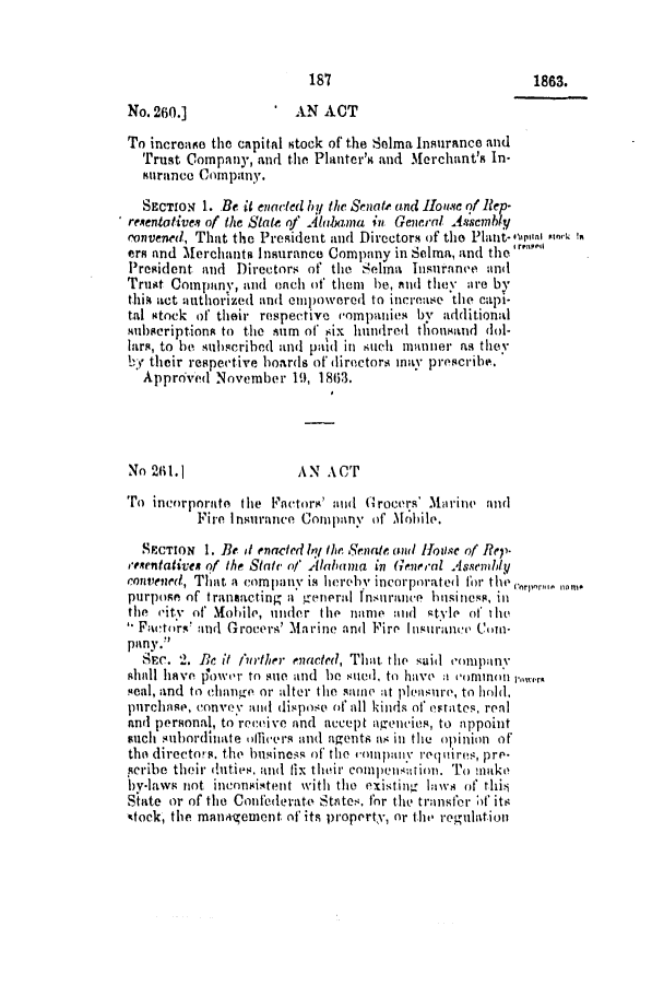handle is hein.slavery/ssactsal0600 and id is 1 raw text is: No. 260.]              AN ACT
To increase the capital stock of the Selma Insurance and
Trust Company, and the Planter's and Merchant's In-
surance Company.
SECTION 1. Be it enacted by the Senate and 1Iouse of Rep-
resenlative, of the State of Altia a iii General A.s'emhly
convened, That the President and Directors of the Plant-%petn nok in
ers and Merchants insurance Company in Selma, and the'
President and Directors of the Selma Insurance and
Trust Company, and onch of them be, aud they are by
tli act authorized and empowered to increase the capi-
tal stock of their respective companies by additional
sibcription to the sum of six hundred thonsand dol-
lars, to be subscrihed and pald in suich manner as they
by their respective boards of directors inay prescribe.
Approved November 19, 1803.
No 21.1               AN ACT
ro incorporate the Factoir' and f(rocers' Marine and
Fire Insurance Company of Mobile.
SECTION 1. Be it enacted In; the Senate and House of Rep-
resrntatives of the State of Alahama in General Assenldy
convened, That a company is lierchY incorporated for th wrlr
purpose of transacting a general Insurance hisiness, in
the city'- of Mobile, under the name and gtyle of the
Factors and Grocers' Marine and Fire Insurance Com-
pany.
Sec. 2. Be it ifurther enacted, That, the said company
shall have p'owor to sue and be sueh, to have a coonln m 'w,
seal, and to chanige or alter tle same it pleasure, to hlol,
purchase, conve y an d dispose of all kinds of estates, real
and personal, to receive and accept agencies, to appoint
such subordinate alliers and agents as in the opinion of
the directors, the business of the conpunY requires, pre-
scribe their duties, and fix their comcipensation. To minak
by-laws not inconsistent with the existingr laws of thi
State or of the Confederate States, for the transfer ;) its
stock, the manAgement. of its property, or tlt regulation

187

1863.


