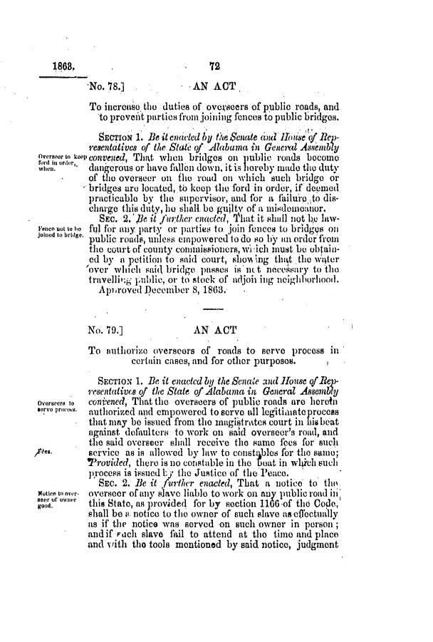 handle is hein.slavery/ssactsal0608 and id is 1 raw text is: 1868.                            72
.No. 78.]              AN ACT
To incrcaso the duties of oveseers of public roads, and
to prevenit parties from joining fences to public bridges.
SECTION 1. Be it enctILed by 1te Senate ad  ihuse of Rep
resentatives of the State of Alabama in General Asnbly
Overmoor to 1ol convened, That when bridges on public roads become
ford in order
Wie'. dangerous or have falen down, it is oreby made the duty
*     of the overseer on fle road on which such bridge oi
- bridges are located, to keep the ford in order, if depmed
practicable by the supervisor, wind for a failuro to dis-
charge this duty, be shall. be guilty of a misdomeanor.
SEc. 2. 'e it further. enacted, 'That it shiall not be law-
Fencn uot to oo ful for any party or parties to join fences to bridgQs oil
joinod to bridge. public roads, unless empowered to do so by an order from
the court of county connissioners, w 'ich must be obtain-
ed by a petition to said court, sllow% ng thikt 'the  witer
over which sai< bridge passes is n.t necessary to the
travellig public, or to stock of adjoii ing neighborhood.
Apiroved December 8, 1863.
No. 79.]               AN ACT
To authorizo overseers of roads to serve process in
certain cases, and for other purposes.
SECTION 1. Be it enacted by the Senate ad h1ouse OfRlep-
resentatics of the State of Alabama in General Assembly
Ovorseer to  coniened, That the overseers of public roads are heretai
.roproems. authorized and empowered to serve all legitimatprocess
that may be issued from the inmgistrates court in his beat
against dofaultera to work on said overseer's road, and
the said oversecr shill receive the same fees for such
/k*.        service as is allowed by law to const blos for the samo;
Provided, there is no constable in the boat in wlhiich such
jrocess is issued Ly the Justice of the Peace.
SEc. 2. Be it further enacted, That a notice to th
Wutie toonr. overseer of any slave liable to work on any public road iii
eor oNer   this State, as provided for by section 1166 -of the Code,
shall be 11 notice to the owner of such slave as effectually
as if the notice was served on such owner in person
and if each slave fail to attend at the timo and place
and with tho tools mentioned by said notice, judgment


