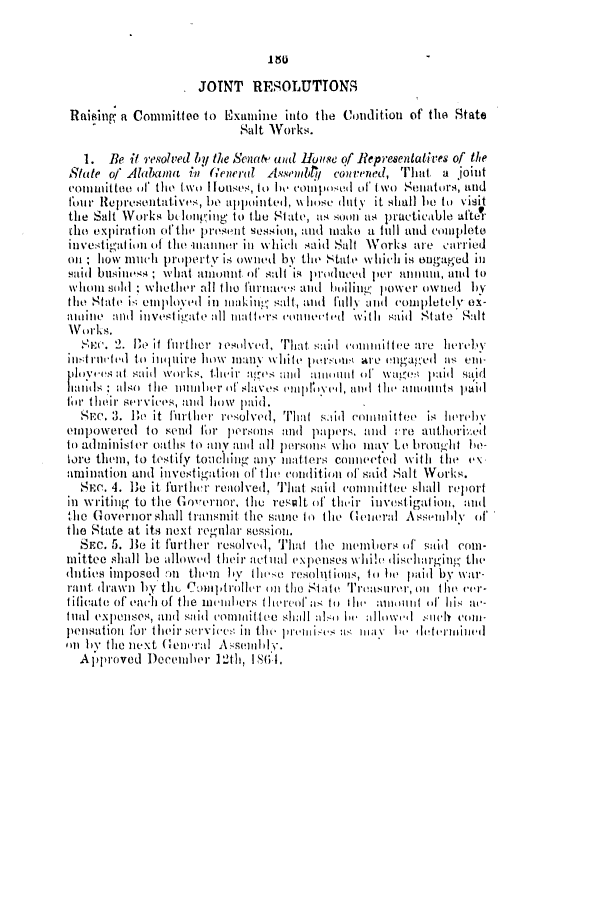 handle is hein.slavery/ssactsal0620 and id is 1 raw text is: 150

JOINT RESOLUTTONS
Raising a Committeo to Examine into the Condition of the State
Salt Works.
1. Be it resolved by the Seat wad HoIuse of Representatives of the
State of Alabama in (eneral Assembt, convened, That a joint
commnittoo of the two IHouses, to I composed of five( Senators, and
flour Representatives, le appointed, % whose dutNy it shall hIe to visit
the Salt Works b loniuing to the St ate, as soon as practicable aftet
the expiration ofthe present session, and make a full and complete
investi'tl ion of the manner in which said Salt Works are -arried
on; how much prtperty is owned by the State which is engaged in
Haid business; what amount of, salt is produced per annum, and to
whol Soldt; whether all tile furiacts anid hoilin  power owNIled by
the State ik emiploved in makin salt, anld full and completely ox-
ahline ail investigate 11 matters onneitd w;th said Statl Salt
Works.
Se:c. 2. Ie it further lsiilveu, That said iontinittee are hereby
intiruel iI to inquire how manly  white persoin are engaged a en-
p lopos at said works. t.hieir atg(es nl] auitinit o  VageOsi plaid said
ha     ulso the iumbuhr of slaves niiphIyed, anid the amounts paid
for their services, atid how paid.
r. 3. Be it further resolved. That si coininittee is hteuv
empowered to seli( for persons and p      anrs nd  re autlhoriz.ed
to administer oaths to any and all pisonits wlo may Le bougit ie-
tore them, to testify toulching ally iatters connected with the v\
aminlationi antd investigation of the condition of said Salt Works.
SEC. 4. Be it further reaolved, That said committee shall report
in writing to the Governor, the result of their investigation, and
the Governor shall transmit the sae to the General Assemily of
the State at its next regular session.
SEc 5. 5.e it further resolved, That the membl'ers of said coim-
ilmittee shall be allowed their actual expenses whilt dischargintg the
duties impOCd An thln b thl e resolut itt0S, itt 1ie haid by War-
rant drawn by thl Com)Ilptrollr on the State Treasuru on the tcer-
tificate of each ol the imuihers t h ired us t It h  a ou nt or his na-
inal expenses, anti said  com nif tie slih  al-i  Il   allo tweI  SIuCh VOll-
pensationi for their service.- in the l premlis:)s  tl   hl e  tltitlitdet nined
Ot Itv tile next Genlral A -semll.
Approved Deemnber 12th, 1861.


