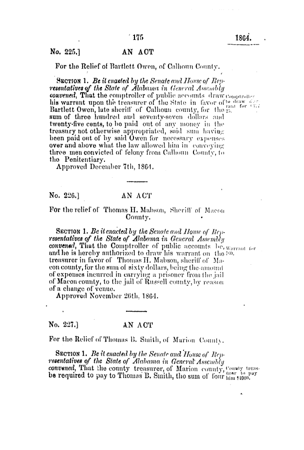 handle is hein.slavery/ssactsal0622 and id is 1 raw text is: 175                           1864.
No. 225.]            AN   ACT
For the Relief of Bartlett Owen, of Calhoun County.
SECTION 1. Be it enaefed by the Senate and Ifonsc of Rep-
resentatives of the State of Alabanus in (Gneral Assmably
convened, That the comptroller of public ne)Ii nut drawn'onI1I iIb,
his warrant upon thh treasurer of the State in Cavwr oft') 'h
Bartlett Owen, late sheriff of Calhoun county, for theo
sum of three hundred and seventy-seven dollars :utd
twenty-five cents, to ho paid out of any money in the
treasury not otherwise appropriat ed, said suin hving-
been paid out of by said Owen for neessary expenses
over and above what tho law allowed him ill collvoyijig
three men convicted of felony fromn Calhoun Coiiiutv, ti
tho Penitentiary.
Approved December 7th, 1861.
No. 226.]            AN ACT
For the reliefof Thomas II. Mahson, Sheriff of M  nul
County.
SECTION 1. Be it enacted by the Senate awd Ilouse of lirp-
resentatives of the State of Alabama in General Assembly
convened, That the Comptroller of public accounts hw,      w.
and he is hereby authorized to draw his warrant on th o
treasurer in favor of Thomas II. Mabson, slieriff of Ma-
con county, for the sum of sixty dollars, being the-.aunit
of expenses incurred in carrying a prisoner from tie jail
of Macon county, to the jail of luissell couity, by reasoni
of a change of venue.
Approved November 26th, 1864.
No. 227.]             AN ACT
For the Relief of Thoutm. 1j. Smiith, of Maan  C ount..
SECTION 1. Be it enacted by the Senatp and IHouse of liep-
resentatives qf the State of Alab ma in General'AssCMb1y
convened, That the county treasurer, of Marion county, ouiIly ti'reas
be required to pay to Thomas B. Smith, the sum of four I  on0


