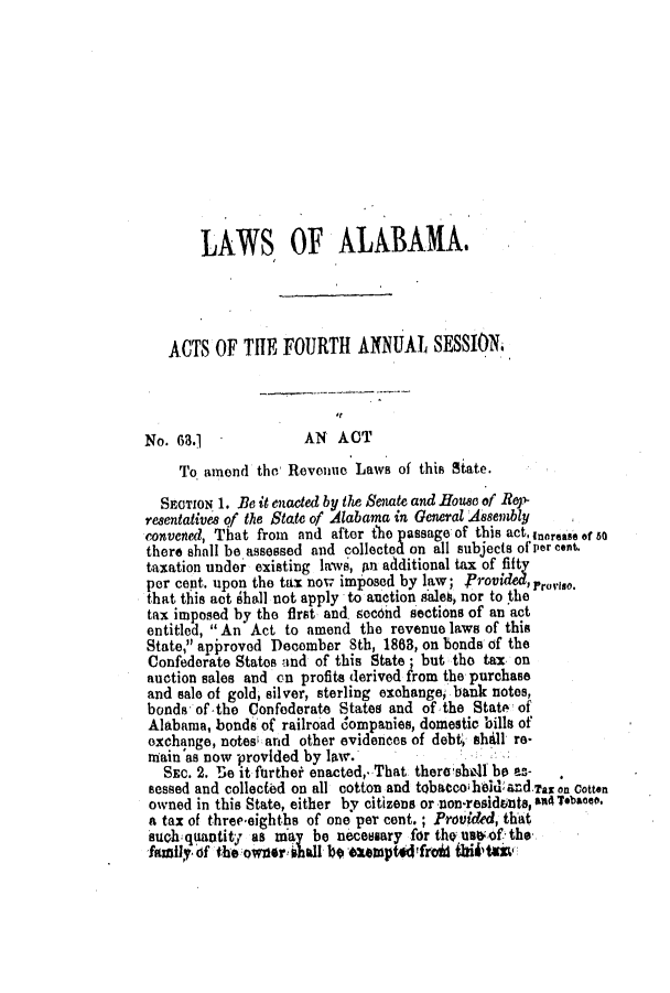 handle is hein.slavery/ssactsal0628 and id is 1 raw text is: LAWS OF ALABAMA.
ACTS OF THE FOURTH ANNUAL SESSION
No. 63.1              AN  ACT
To amend the, Revenue Laws of this State.
SECTION 1. Be it enacted by the Senate and ifoutec of Rep-
resentatives of the State of Alabama in General A8embly
convened, That from and after tho passage of this act, Inorease of 50
there shall be assessed and collected on all subjects of per cent,
taxation under existing laws, in additional tax of fifty
per cent. upon the tax now imposed by law; Provded'roso.
that this act 6hall not apply to auction sales, nor to the
tax imposed by the first and. sec6nd sections of an act
entitled,  An Act to amend the revenue laws of this
State, approvod December Sth, 18683, on bonds of the
Confederate States and of this State; but the tax on
auction sales and on profits derived from the purchase
and sale of gold, silver, sterling exchange, bank notes,
bonds of-the Confederate States and of the State of
Alabama, bonds of railroad dompanies, domestic bills of
exchange, notes and other evidences of debt, shil re-
niain'as now -provided by law.
SEC. 2. re it furthei enacted, That there'shed bo as-
sessed and collected on all cotton and tobaccoiheli and.Tax on Cotton
owned in this State, either by citizens or non-residents, &M Tebaee.
a tax of three eighths of one per cent.; Proided, that
such quantity as may be necessary for thq nsof the
faMlY,6f theower shall b  eumptedfroid ihiftm


