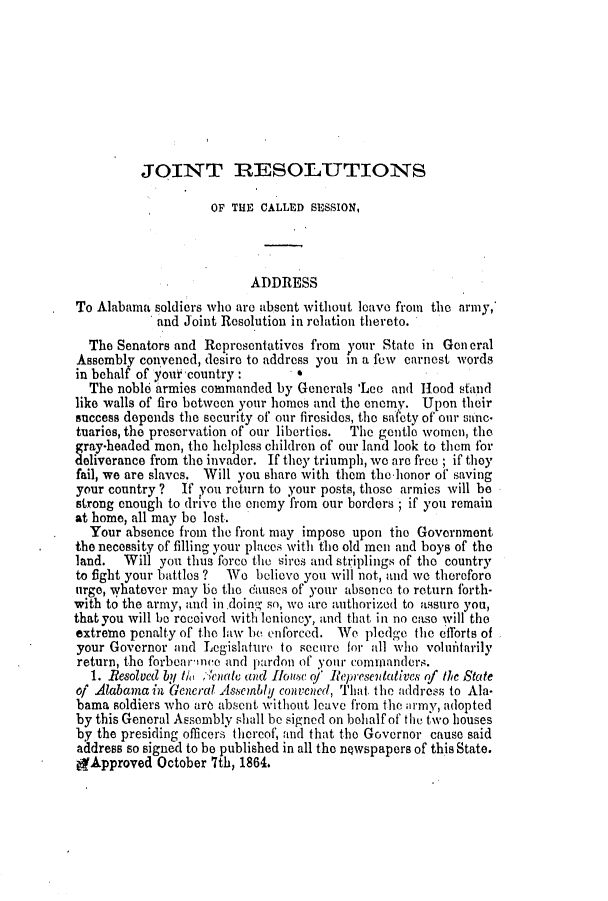 handle is hein.slavery/ssactsal0629 and id is 1 raw text is: JOINT RESOLUTIONS

OF THE CALLED SESSION,
ADDRESS
To Alabama soldiers who are absent without leave from the army,
and Joint Resolution in relation thereto.
The Senators and Representatives from your State in Gen eral
Assembly convened, desire to address you in a few carnest words
in behalf of yourtcountry :     *
The noble armies commanded by Generals 'Lee and Hood stand
like walls of fire between your homes and the enemy. Upon their
success depends the security of our firesides, the safety of our sanc-
tuaries, the preservation of our liberties.  The gentle women, the
gray-headed men, the helpless children of our land look to them for
deliverance from the invader. If they triumph, we are free ; if they
fail, we are slaves. Will you share with them the-honor of saving
your country ?  If you return to your posts, those armies will be
strong enough to drive the onemy from our borders ; if you remain
at home, all may be lost.
Your absence from the front may impose upon the Government
the necessity of filling your places with the old men and boys of the
land.  Will you thus force the sires and striplings of the country
to fight your battles ?  We believe you will not, and we therefore
urge, whatever may be the causes of your absence to return forth-
with to the army, and indoing so, wo are authorized to assuro you,
that you will be received with lenioney, and that in no caso will the
extreme penalty of the law be enforced. We plodge the cfforts of
your Governor and Legislature to secure for all who volditarily
return, the forbearinee and pardon of your comianders.
1. Resolved by ia cenct and Hlouse of Represewdatives of Ac State
of Alabamain General AsenlUly convened, That the address to Ala-
bama soldiers who are absent without leave from the army, adopted
by this General Assembly shall be signed on behalf of the two houses
by the presiding officers thereof, and that the Governor cause said
address so signed to be published in all the newspapers of this State.
gApproved October 7th, 1864.


