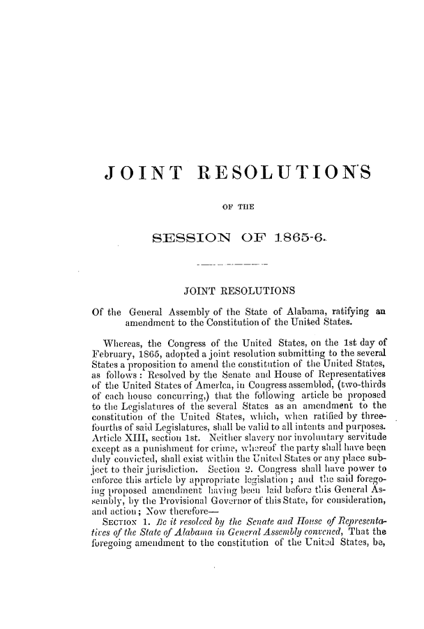handle is hein.slavery/ssactsal0640 and id is 1 raw text is: JOINT RESOLUTION'S
OF THE
SESSION OF 1865-6.
JOINT RESOLUTIONS
Of the General Assembly of the State of Alabama, ratifying an
amendment to the Constitution of the United States.
Whereas, the Congress of the United States, on the 1st day of
February, 1S65, adopted a joint resolution submitting to the several
States a proposition to amend the constitution of the United States,
as follows : Resolved by the Senate and House of Representatives
of the United States of America, in Congress assembled, (two-thirds
of each house concurring,) that the following article be proposed
to the Legislatures of the several States as an amendment to the
constitution of the United States, which, when ratified by three-
fourths of said Legislatures, shall be valid to all intents and purposes.
Article XIII, section 1st. Neither slavery nor involuntary servitude
except as a punishment for crime, whereof the party shall have been
duly convicted, shall exist within the United States or any place sub-
ject to their jurisdiction. Section 2. Congress shall have power to
enforce this article by appropriate legislation ; and the said forego-
ing proposed amendment having beein laid before this General As-
sembly, by the Provisional Governor of this State, for consideration,
and action; Now therefore-
SECTION 1. Pe it resolced by the Senate and louse of Representa-
tires of the State of Alabama in General Assembly convened, That the
foregoing amendment to the constitution of the United States, be,


