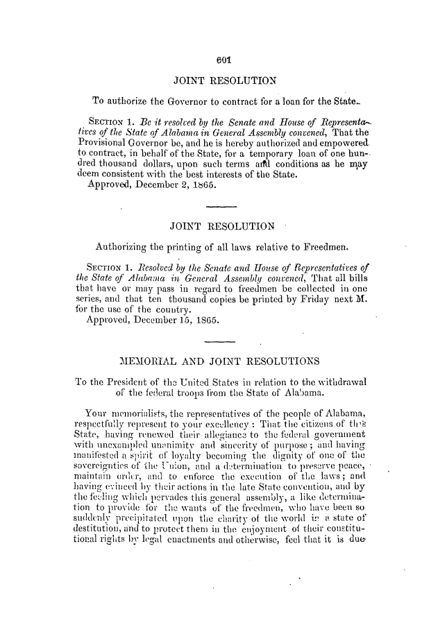 handle is hein.slavery/ssactsal0642 and id is 1 raw text is: 601

JOINT RESOLUTION
To authorize the Governor to contract for a loan for the State.
SECTION 1. Be it resolved by the Senate and House of Representa-
lives of the State of Alabama in General Assembly convened, That the
Provisional Governor be, and he is hereby authorized and empowered.
to contract, in behalf of the State, for a temporary loan of one hun-.
dred thousand dollars, upon such terms arfd conditions as he may
deem consistent with the best interests of the State.
Approved, December 2, 18665.
JOINT RESOLUTION
Authorizing the printing of all laws relative to Freedmen.
SECTION 1. RCSOlved by the Senate and Hose of Representatives of
the State of Alabama in General Assembly convened, That all bills
that have or may pass in regard to freedmen be collected in one
series, and that ten thousand copies be printed by Friday next M.
fbr the use of the country.
Approved, December 15, 1865.
MEMORIAL AND JOINT RESOLUTIONS
To the President of the United States in relation to the withdrawal
of the federal troops from the State of Alabama.
Your memorialists, the representatives of the people of Alabama,
respectfully represent to your excellency : That the citizens of th a
State, having renewed their allegiance to the federal government
with unexanpled unon imity and sincerity of' purpose ; and having
mnaithstled a spirit of loyalty becoming the dignity of one of the
sovereignties of tlhe tnion, and a d:termination to preserve peace,
maintain ordt r, and to enforce the execution of the laws; and
having evineud by their actions in the late State convention, and by
the feeling which pervades this general assembly, a like determina-
tion to provide for the wants of the freedmen, who have been so
siddcnlly precipitated upon the charity of the world in a state of
destitution, and to protect them in the enjoyment of their constitu-
tional rights by legal enactments and otherwise, feel that it is due


