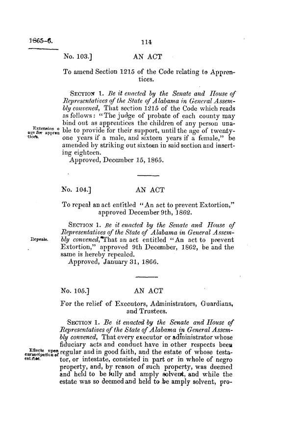handle is hein.slavery/ssactsal0652 and id is 1 raw text is: 114

No. 103.]            AN ACT
To amend Section 1215 of the Code relating to Appren-
tices.
SECTION 1. Be it enacted by the Senate and House of
Representatives of the State of Alabama in General Assem-
bly convened, That section 1215 of the Code which reads
as follows: The judge of probate of each county may
bind out as apprentices the children of any person una-
Extenion  ble to provide for their support, until the age of twenty-
a,e for appren
etiet.     one years if a male, and sixteen years if a female, be
amended by striking out sixteen in said section and insert-
ing eighteen.
Approved, December 15, 1865.
No. 104.]              AN ACT
To repeal an act entitled An act to prevent Extortion,
approved December 9th, 1862.
SECTION 1. Be it enacted by the Senate and House of
Representatives of the State of Alabama in General Assem-
Repeak.  bly convened, That an act entitled An act to prevent
Extortion, approved 9th December, 1862, be and the
same is hereby repealed.
Approved, January 31, 1866.
No. 105.]             AN ACT
For the relief of Executors, Administrators, Guardians,
and Trustees.
SEcTrIoN 1. Be it enacted by the Senate and House of
Representatives of the State of Alabama in General Assem-
bly convened, That every executor or adfninistrator whose
fiduciary acts and conduct have in other respects been
I'm   tic f regular and in good faith, and the estate of whose testa-
et !0      tor, or intestate, consisted in part or in whole of negro
property, and, by reason of such property, was deemed
and held to be fully and amply solvent, and while the
estate was so deemedand held to be amply solvent, pro-

1-865-6.


