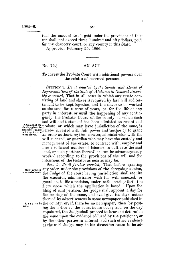 handle is hein.slavery/ssactsal0658 and id is 1 raw text is: that the amount to be paid under the provisions of thir
act shall not exceed three hundred and fifty dollars, paid
for any chancery court, or any county in this State.
Approved, February 20, 1866.
No. 79.]              AN ACT
To invest the Probate Court with additional powers over
the estates of deceased persons.
SEcTroN 1. Be it enacted by the Senate and House of
Representatives of the State of Alabama in General Assem-
bly convened, That in all cases in which any estate-con-
sisting of land and slaves is required, by last will and tes-
tament to be kept together, and the slaves to be worked
on the land for a term of years, or for the life of any
party in interest, or until the happening of any contin-
gency, the Probate Court of the county in which such
last will and testament has been admitted to record and
oitegive  o probate, or- which may have jurisdiction of the same, is
probat Jdges hereby invested with full power and authority to grant
were saves.  an order authorizing the executor, administrator with the
will annexed, or guardian who may have the custody and
management of the estate, to contract with, employ and
hire a sufficient number of laborers to cultivate the said
land, or such portions thereof as can be advantageously
worked according to the provisions of the will and the
intentions of the testator as near as may be.
SEC. 2. Be it further enacted, That before granting
New applia- any order under the provisions of the foregoing section,
tion tobemade. the Judge of the court having jurisdiction, shall require
the executor, administrator with the will annexed, or
guardian, to file a petition, under oath, setting forth the
facts upon which the application is based. Upon the
filing of said petition, the judge shall appoint a day for
the hearing of the same, and shall give ten days' notice
thereof by advertisement in some newspaper published in
C as e to be tile county, or,' if, there be no newspaper, then by post-
Wed.      ing the notice at the court house door; and on the day
appointed, the Judge shall proceed to hear and determine
the same upon the evidence adduced by the petitioner, or
by the other parties in interest, and such other evidence
as the said Judge may in his discretion cause to be ad-


