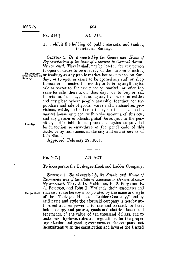 handle is hein.slavery/ssactsal0664 and id is 1 raw text is: 1866-7.                           594
No. 546.]             AN ACT
To prohibit the holding of public markets, and trading
therein, on Sunday.
SECTION 1. Be it enacted by the Senate and House of
Representatives of the State of Alabama in General Assem-
bly convened, That it shall not be lawful for any person
to open or cause to be opened, for the purpose of selling
hold market on or trading, at any public market house or place, on Sun-
Sunday.   day; or to open or cause to be opened any stall or shop
therein or connected therewith; or to bring anything for
sale or barter to the said place or market, or offer the
same for sale therein, on that day; or to buy or sell
therein, on that day, including any live stock or cattle;
and any place where people assemble together for the
purchase and sale of goods, wares and merchandise, pro-
visions, cattle, and other articles, shall be esteemed a
market house or place, within the meaning of this act;
and any person so offending shall be subject to the pen-
Penalty.  alties, and is liable to be proceeded against as provided
for in section seventy-three of the penal code of this
State. or by indictment in the city and circuit courts of
this State.
Approved, February 19, 1867.
No. 547.]             AN ACT
To incorporate the Tuskegee Hook and Ladder Company.
SECTION 1. Be it enacted by the Senate and House of
Representatives of the State of Alabama in General Assem-
bly convened, That J. D. McMullen, F. S. Ferguson, R.
A. Peterson, and John T. Vruland, their associates and
Corporators. successors, are hereby incorporated by the name and style
of the  Tuskegee Hook and Ladder Company, and by
said name and style the aforesaid company is hereby au-
thorized and empowered to sue and be sued, to have,
hold, occupy and possess, goods and chattles, lands and
tenements, of the value of ten thousand dollars, and to
make such by-laws, rules and regulations, for the proper
organization and good government of the company, not
inconsistent with the constitution and laws of the United


