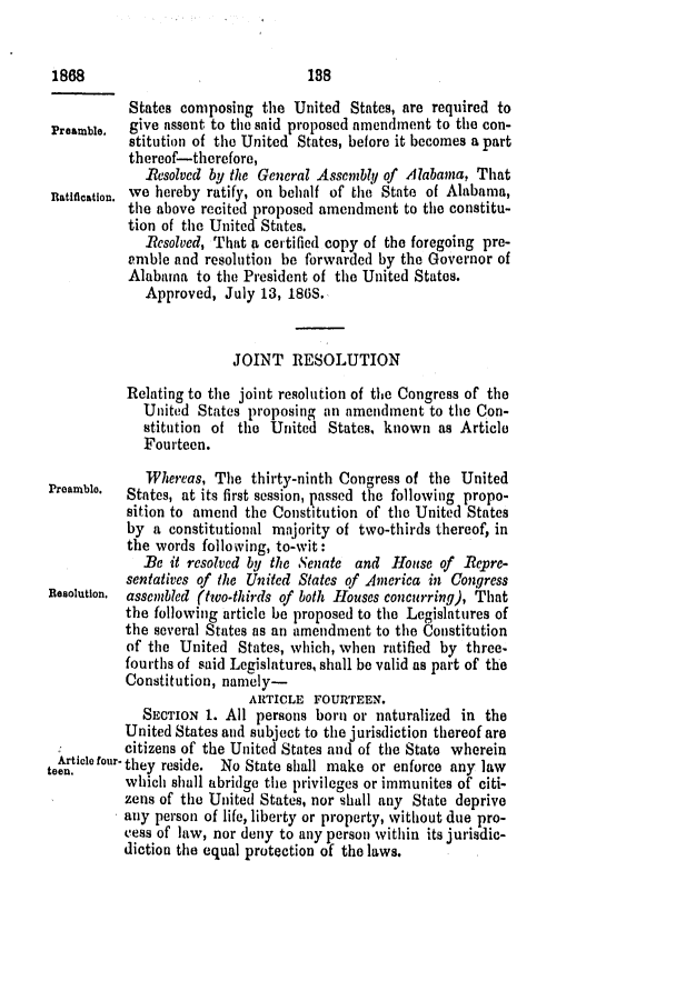 handle is hein.slavery/ssactsal0675 and id is 1 raw text is: 1868                               188
States composing the United States, are required to
Preamble.  give assent to the said proposed amendment to the con-
stitution of the United States, before it becomes apart
thereof-therefore,
Resolved by the General Assembly of Alabama, That
Ratification. we hereby ratify, on behalf of the State of Alabama,
the above recited proposed amendment to the constitu-
tion of the United States.
Besolved, That a certified copy of the foregoing pre-
amble and resolution be forwarded by the Governor of
Alabama to the President of the United States.
Approved, July 13, 186S.
JOINT RESOLUTION
Relating to the joint resolution of the Congress of the
United States proposing an amendment to the Con-
stitution of the United States, known as Article
Fourteen.
Whereas, The thirty-ninth Congress of the United
Preamble. States, at its first session, passed the following propo-
sition to amend the Constitution of the United States
by a constitutional majority of two-thirds thereof, in
the words following, to-wit:
Be it resolved by the Senate and House of Repre-
sentatives of the United States of America in Congress
Resolution. assembled (two-thirds of both Houses concurring), That
the following article be proposed to the Legislatures of
the several States as an amendment to the Constitution
of the United States, which, when ratified by three-
fourths of said Legislatures, shall be valid as part of the
Constitution, namely-
ARTICLE FOURTEEN.
SECTION 1. All persons born or naturalized in the
United States and subject to the jurisdiction thereof are
citizens of the United States and of the State wherein
e.t    or- they reside. No State shall make or enforce any law
which shall abridge the privileges or immunites of citi-
zens of the United States, nor shall any State deprive
any person of life, liberty or property, without due pro-
cess of law, nor deny to any person within its jurisdic-
diction the equal protection of the laws.


