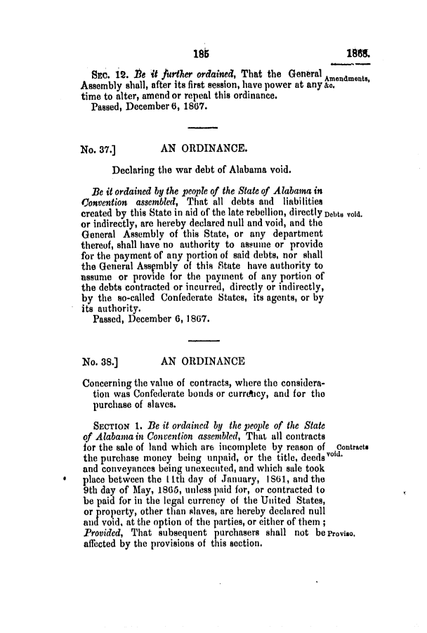 handle is hein.slavery/ssactsal0676 and id is 1 raw text is: 188

SEC. 12. .Be it further ordained, That the Genral Amendments,
Assembly shall, after its first session, have power at any &o.
time to alter, amend or repeal this ordinance.
Passed, December 6, 1867.
No. 37.]         AN ORDINANCE.
Declaring the war debt of Alabama void.
Be it ordained by the peaple of the State of Alabama in
Convention  assembled, That all debts and  liabilities
created by this State in aid of the late rebellion, directly Debts void.
or indirectly, are hereby declared null and void, and the
General Assembly of this State, or any department
thereof, shall have no authority to assume or provide
for the payment of any portion of said debts, nor shall
the General Asspmbly of this State have authority to
assume or provide for the payment of any portion of
the debts contracted or incurred, directly or indirectly,
by the so-called Confederate States, its agents, or by
its authority.
Passed, December 6, 1867.
No. 38.]         AN ORDINANCE
Concerning the value of contracts, where the considera-
tion was Confederate bonds or curricy, and for the
purchase of slaves.
SECTION 1. Be it ordained by the people of the State
of Alabama in Convention assembled, That all contracts
for the sale of land which are incomplete by reason of  Contracts
the purchase money being unpaid, or the title, deeds void.
and conveyances being unexecuted, and which sale took
place between the Ith day of January, IS61, and the
9th day of May, 1865, unless paid for, or contracted to
be paid for in the legal currency of the United States,
or property, other than slaves, are hereby declared null
and void, at the option of the parties, or either of them;
Provided, That subsequent purchasers shall not beProviso.
affected by the provisions of this section.



