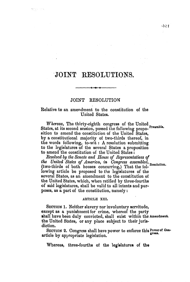 handle is hein.slavery/ssactsal0679 and id is 1 raw text is: '-h;    r

JOINT RESOLUTIONS.
JOINT RESOLUTION
Relative to an amendment to the constitution of the
United States.
Whereas, The thirty-eighth congress of the United
States, at its second session, passed the following propo- Preamble.
sition to amend the constitution of the United States,
by a constitutional majority of two-thirds thereof, in
the words following, to-wit : A resolution submitting
to the legislatures of the several States a proposition
to amend the constitution of the United States:
Resolved by the Senate and House of Representatives of
the United States of America, in Congress assembled, Rotin
(two-thirds of both houses concurring,) That the lol-
lowing article be proposed to the legislatures of the
several States, as an amendment to the constitution of
the United States, which, when ratified by three-fourths
of said legislatures, shall be valid to all intents and pur-
poses, as a part of the constitution, namely:
ARTICLE XIII.
SECTION 1. Neither slavery nor involuntary servitude,
except as a punishment for crime, whereof the party
shall have been duly convicted, shall exist within the Amendment.
the United States, or any place subject to their juris-
diction.
SECTION 2. Congress shall have power to enforce this Powerof con-
article by appropriate legislation.                 areas.

Whereas, three-fourths of the legislatures of the


