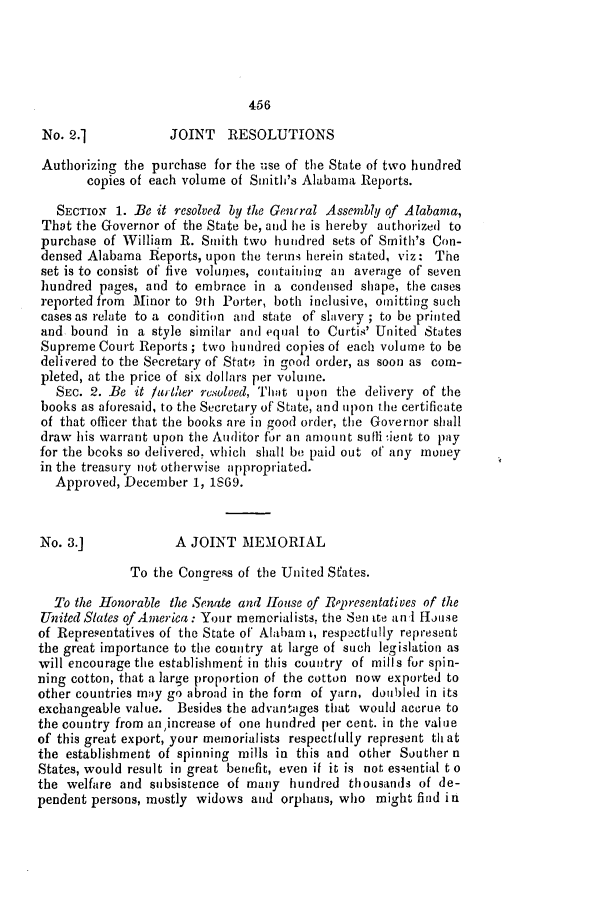 handle is hein.slavery/ssactsal0680 and id is 1 raw text is: 456

No. 2.]            JOINT   RESOLUTIONS
Authorizing the purchase for the use of the State of two hundred
copies of each volume of Smith's Alabama Reports.
SECTION 1. Bec it resolved by the Genrral Assembly of Alabama,
That the Governor of the State be, and he is hereby authorized to
purchase of William R. Smith two hundred sets of Smith's Con-
densed Alabama Reports, upon the terins herein stated, viz: The
set is to consist of' five volumes, containing an average of seven
hundred pages, and to embrace in a condensed shape, the cases
reported from Minor to 9th Porter, both inclusive, omitting such
cases as relate to a condition and state of slavery ; to be printed
and bound in a style similar and equal to Curtis' United States
Supreme Court Reports; two hundred copies of each volume to be
delivered to the Secretary of State in good order, as soon as com-
pleted, at the price of six dollars per volume.
SEc. 2. Be it furither resolved, That upon the delivery of the
books as aforesaid, to the Secretary of State, and upon the certificate
of that officer that the books are in good order, the Governor shall
draw his warrant upon the Auditor for an amount sulli ient to pay
for the books so delivered, which shall be paid out of' any money
in the treasury not otherwise appropriated.
Approved, December 1, 1S69.
No. 3.]             A JOINT MEMORIAL
To the Congress of the United States.
To the Honorable the Senate and House of Rppresentatives of the
United Slates of America: Your memorialists. the Sen ite an i House
of Representatives of the State of Alaham t, respectlully represent
the great importance to the country at large of such legislation as
will encourage the establishment in this country of mills for spin-
ning cotton, that a large proportion of the cotton now exported to
other countries may go abroad in the form of yarn, doubled in its
exchangeable value. Besides the advantages that would accrue to
the country from an,increase of one hundred per cent. in the value
of this great export, your memorialists respectfully represent th at
the establishment of spinning mills in this and other Souther n
States, would result in great benefit, even it it is not essential t o
the welfare and subsistence of many hundred thousands of de-
pendent persons, mostly widows and orphans, who might find in



