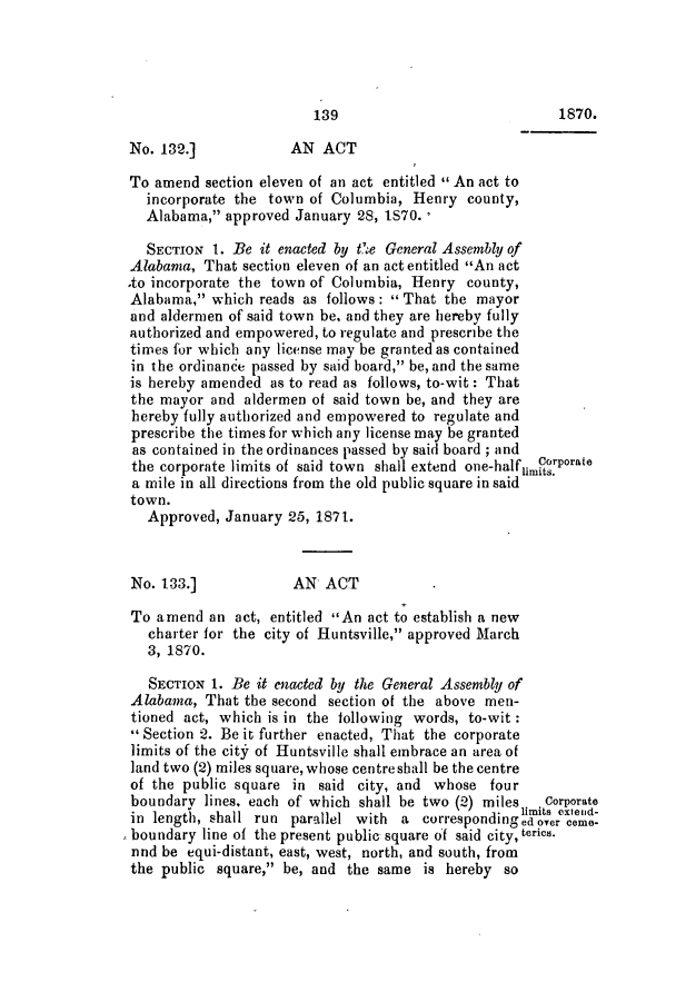 handle is hein.slavery/ssactsal0683 and id is 1 raw text is: 139                            1870.
No. 132.]            AN ACT
To amend section eleven of an act entitled  An act to
incorporate the town of Columbia, Henry county,
Alabama, approved January 28, 1S70. ,
SECTION 1. Be it enacted by t'.,e General Assembly of
Alabama, That section eleven of an act entitled An act
.to incorporate the town of Columbia, Henry county,
Alabama, which reads as follows:  That the mayor
and aldermen of said town be, and they are hereby fully
authorized and empowered, to regulate and prescribe the
times for which any license may be granted as contained
in the ordinance passed by said board, be, and the same
is hereby amended as to read as follows, to-wit: That
the mayor and aldermen of said town be, and they are
hereby fully authorized and empowered to regulate and
prescribe the times for which any license may be granted
as contained in the ordinances passed by said board; and
the corporate limits of said town shall extend one-halfum rporate
a mile in all directions from the old public square in said
town.
Approved, January 25, 1871.
No. 133.]            AN ACT
To amend an act, entitled An act to establish a new
charter for the city of Huntsville, approved March
3, 1870.
SECTION 1. Be it enacted by the General Assembly of
Alabama, That the second section of the above men-
tioned act, which is in the following words, to-wit:
 Section 2. Be it further enacted, That the corporate
limits of the city of Huntsville shall embrace an area of
land two (2) miles square,whose centreshall be the centre
of the public square in said city, and whose four
boundary lines, each of which shall be two (2) miles  Corporate
limits extend-
in length, shall run parallel with a correspondingedoyeren
boundary line of the present public square of said city, teries.
nnd be equi-distant, east, west, north, and south, from
the public square, be, and the same is hereby so


