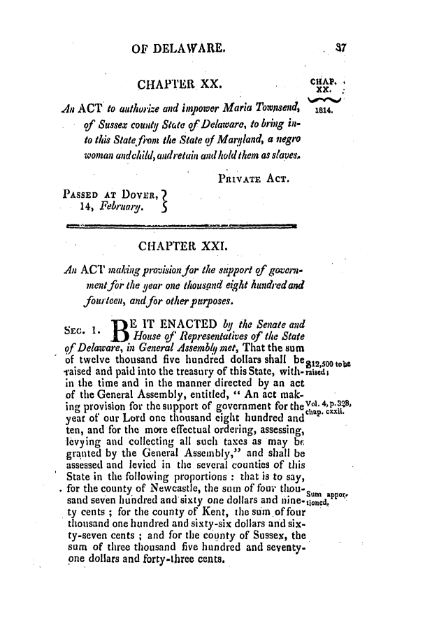 handle is hein.slavery/ssactsde0015 and id is 1 raw text is: OF DELAWARE.

CHAPTER XX.                        CuP.
An ACT to authorize and impower Maria Townsend, 'te
of Sussex county State of Delaware, to bring in-
to this State from the State of Marqland, a negro
woman andchild, andretain and holdthem as slaves.
PRIVATE ACT.
PASSED AT DOVER,
14, Februay.
CHAPTER XXI.
An ACT making provision jor the support of govern-
ment for the year one thousand eight kundredand
fourteen, andfor other purposes.
SEC. 1. fE IT ENACTED by the Senate and
DEC  House of' Representatives of the State
of Delaware, in General Assembltj met, That the sum
of twelve thousand five hundred dollars shall beg12sooto.,
-raised and paid into the treasury of this State, with-raised
in the time and in the manner directed by an act
of the General Assembly, entitled, '' An act mak-
ing provision for the support of government for theVol 4,p.3!8,
year of our Lord one thousand eight hundred andChap CXXV.
ten, and for the more effectual ordering, assessing,
levying and collecting all such taxes as may be
granted by the General Assembly, and shall be
assessed and levied in the several counties of this
State in the following proportions : that is to say,
for the county of Newcastle, the sum of four titou-Su. ,pp,,
sand seven hundred and sixty one dollars and nine-tinda
ty cents ; for the county of Kent, the sum.of four
thousand one hundred and sixty-six dollars and six-
ty-seven cents ; and for the county of Sussex, the
sum of three thousand five hundred and seventy-
one dollars and forty-three cents.


