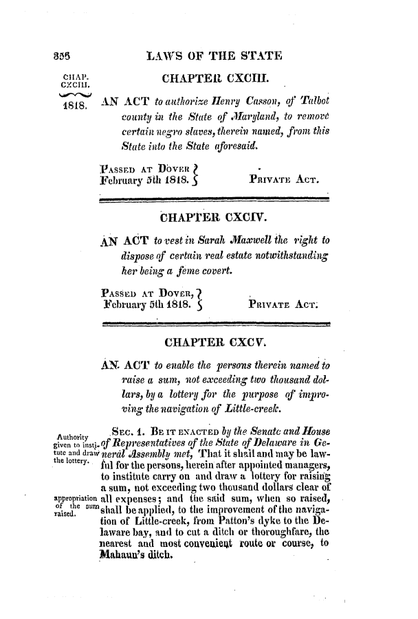 handle is hein.slavery/ssactsde0036 and id is 1 raw text is: LAWS OF THE STATE

HAP.                CHAPTER CXCIII.
188,AN ACT to authorize Henry Casson, of Talbot
county in the State of Maryland, to remove
certain uegro slaves, therein named, from this
State into the State aforesaid.
PIAsseD AT DovEn
February 5th 1818.            PRIVATE ACT.
CHAPTER CXCIV.
AN   ACT to vest in Sarah Maxwell the right to
dispose of certain real estate notwithstanding
her being a feme covert.
PASSED AT DOVER,?
February 5th 1818.           PRIVATE ACT.
CHAPTER CXCV.
AN. ACT to enable the persons therein named to
raise a sum, not exceeding tioo thousand dol-
lars, by a lottery for the purpose of impro-
ving the navigation of Little-creelc.
Authrity  SEC. 1. BE IT ENACTED by the Senate and House
given to insti- of Representatives of the State of Delaware in Ge-
tute and draw neral Assembly met, That it shall and may be law-
the lottery. fll for the persons, herein after appointed managers,
to institute carry on and draw a lottery for raisiig
a sum, not exceeding two thousand dollars clear of
appropriation all expenses; and the said sum, when so raised,
cisce umshall be applied, to the improvement of the naviga-
tion of Little-creek, from Patton's dyke to the De-
laware bay, and to cut a ditch or thoroughfare, the
nearest and most convenlient route or course, to
Mahaun's ditch.


