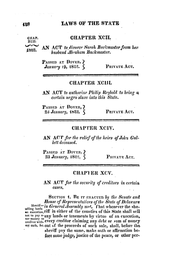 handle is hein.slavery/ssactsde0050 and id is 1 raw text is: LAWS OF THE STATE
CHAPTER XCII.
AN ACT to divorce Sarah Buclcmasterfrom her
husband .1braham Bucaster.

PASSED AT IOVER,
January 19, 1822.

PRIVATE ACT.

CHAPTER XC1H.
AN   ACT to authorize Philip Relbold to brin; (4
certain negro slave into this State.

PASSED AT DOVER,
23 January, 1822. 5

PRIVATE ACT.

CHAPTER XC1V.
AN ACT for the relief of the heirs of John Gul-
lett deceased.

PASSED AT DOVER.?
23 January, 1822. S

PRIVATE ACT.

CHAPIER XCV.
AN ACT for tle security of creditors in certain
cases,
SECTION I. IE IT ENACTED by the Senate and
House oJ Representatives ofthe State of Delaware
Sbeninst in General ssembly met, fThat whenever the she-
selling lands
en execution,riff in either of the counties of this State shall sell
not to PaY 0-any lands or tenements by virtue of an execution,
ver money to        .     . .
creditorwithCVerY creditor Claimlng any debt or FUM Of money
ot oath, &c.out of the proceeds of such sale, shall, before the
sheriff pay the same. make oath or affirmation be-
fore somejudge, justice of the peace, or other per.

CHAP.
XCII.
I82.


