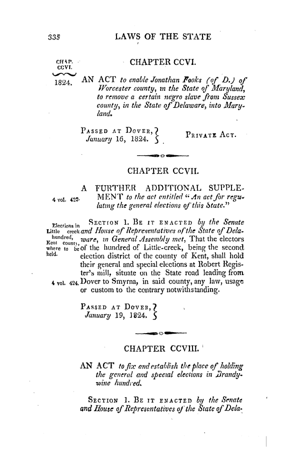 handle is hein.slavery/ssactsde0064 and id is 1 raw text is: LAWS OF THE STATE

cHAR                 CHAPTER CCVI.
1824.   AN ACT to enable Jonathan Fooks (of D.) of
Worcester county, in the State of Maryland,
to remove a certain negro slave from Sussex
county, in the State of Delaware, into Mary.
land.
PASSED AT DOVER,?             PRIVATE ACT.
January 16, 1824.            P
CHAPTER CCVII.
A FURTHEF          ADDITIONAL SUPPLE-
4 vol. 422.  MENT to the act entitled A An act for regu-
latng the general elections oj this State.
Electionsin SECTION 1. BE IT ENACTED by the Senate
Little creek and House of' Representatives of the State of Dela.
hundred, ware, an General Assembly met, That the electors
X ii count',
where to beof the hundred of Little-creek, being the second
held,     election district of the county of Kent, shall hold
their general and special elections at Robert Regis-
ter's mill, situate on the State road leading from
4 vol. 424. Dover to Smyrna, in said county, any law, usage
or custom to the contrary notwithstanding.
PASSED AT DOVER,Z
January 19, 1824, S
CHAPTER CCVIII.
AN ACT to fix and establish the place of holding
the general and special elections in Brandy-
wine hundred.
SECTION    1. BE IT ENACTED by the Senate
and House of Representatives of the State of Dela.

333


