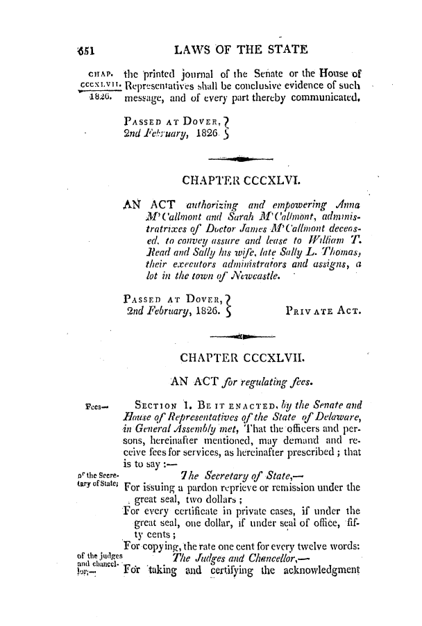 handle is hein.slavery/ssactsde0094 and id is 1 raw text is: 451                LAWS OF THE STATE
CHAP. the printed journal of the Senate or the House of
Cccexlvi. Representatives shall be conclusive evidence of such
182(0. message, and of every part thereby communicated,
PASSED AT DovEnt
2nd 1ebruary, 1826 5
CHAPTER CCCXLVI.
AN    ACT    authorizing  and empowering   Anna
M' Callnont and Sarah ll' Callnzont, adovnis-
tratrixes of Doctor Janes M'Ca/bnont decens-
ed, to convey assure and lease to Wdlian T.
Read and Sally his wjfr, late Sally L. Thomas,
their executors administrators and assigns, a
lot in the town qf .iVewcastle.
PASSED AT Doven,?
2nd February, 1826. 5           PRIV ATE ACT.
CHAPTER CCCXLVII.
AN ACT for regulating fees.
Fees- SECTION 1. BE IT ENACTED. l)y the Senate and
mouse qf Representatives qf the State of Delaware,
in General.Assembly met, That the officers and per-
sons, hereinafter mentioned, may demand and re-
ceive fees for services, as hereinafter prescribed; that
is to say :
Dr the Seere-        7he Secretary of State,-
tary of State; For issuing a pardon reprieve or remission under the
, great seal, two dollars;
For every certificate in private cases, if under the
great seal, one dollar, if under seal of office, fif-
ty cents;
For copying, the rate one cent for every twelve words:
of the judges      The Judges and Chancellor,-
and chacel  .ukin                       a
,    Foir taigand     certifying the acknowledgment


