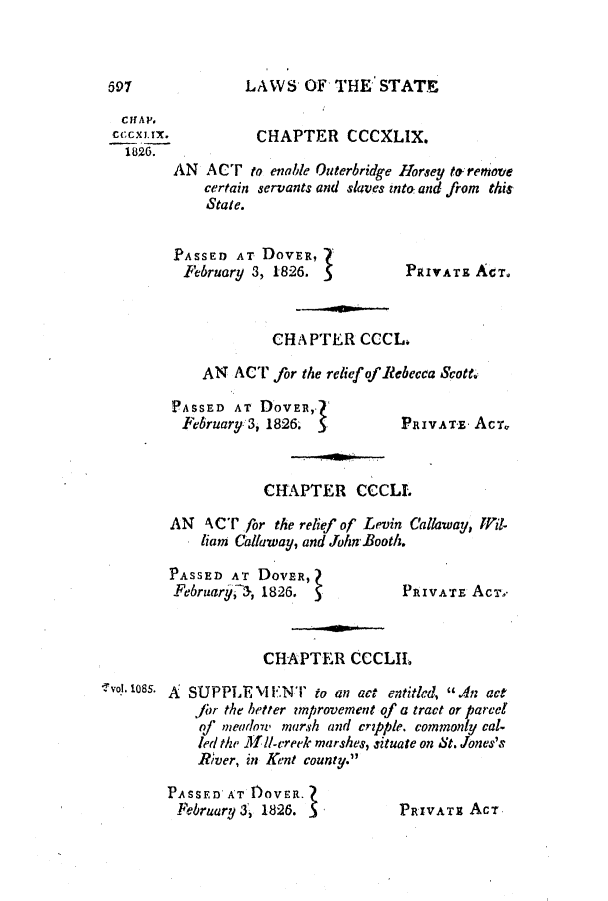 handle is hein.slavery/ssactsde0095 and id is 1 raw text is: LAWS OF THE STATE

Clf AV.
cocXX.             CHAPTER CCCXLIX.
1826.
AN ACT to enable Outerbridge Horsey to-remove
certain servants and slaves into, and from this
State.
PASSED AT DOVER,
February 3, 1826.              PRIVATE ACT.
CHAPTER CCCL.
AN ACT for the relief of Rebecca Scotte

PASSED AT DOVER,.
February 3, 1826. 1

PRIVATE ACT,

CHAPTER CCCLL
AN ACT for the relief of Levin Callaway, Wil-
liam Calaway, and John-Booth.

PASSED AT DovER,
February a, 1826.

CHAPTER CCCLII.

SUPPLE'vlENT      to an act entitled, .dn act
fbr the better unprovement of a tract or parcel
of meadot' marsh and cripple. commonly cal-
led the .1 1/-creek marshes, situate on St. Jones's
River, in Kent county.

PASSEDAT fOVER.
February 3, 1826. 5

PRIVATE Act

PRIVATE ACT.-

lvol!. 1085. A

697


