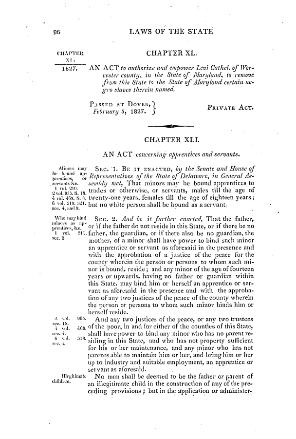handle is hein.slavery/ssactsde0110 and id is 1 raw text is: LAWS OF THE STATE

ciJAPTrIt                   CHAPTER XL.
i b27.  AN ACT to authorize and empower Levi Cathe/, of Wor-
cester county, in the State of Maryland, to remove
from this State to the State of .Maryland certain ne-
gro slaves therein named.
PASSED AT DoVER,                     PRIVATE ACT.
February 5, 1827. j
CHAPTER XLL
AN ACT concerning. apprentices and servants.
Milmos may  Svc. 1. BE IT ENACTED, by the Senate and House of
pri-obemoil Representatives of the State of Delaware, in General As-
serVOIns a c.  semblU met, That minors may be bound apprentices to
I vol. i. Is.trades or otherwise, or servants, males till the age of
-0 Vol. 955. S. I1S.                  11    mae   tilte   ge o
a vol.. 4. S.Ak twenty-one years, females till the age of eighteen years;
6 vol. -'s aI  but no white person shall be bound as a servant.
see. 4, andl S.
W1o may hinu1  Snc. 2. And be it further enacted, That the father,
preif% K.e 'or if the father do not reside in this State, or if there be no
I vol. -1lt. fther, the guardian, or if there also be no guardian, the
see. 3     mother, of a minor shall have power to bind such minor
an apprentice or servant as aforesaid in the presence and
with the approbation of a justice of the peace for the
county wherCinl the person 01' persons to whom such mi-
nor is bound, reside; and any minor of the age of fourteen
ycars or upwards, having no father or guardian within
this State, may bind him or herself an apprentice or ser-
vant as aforesaid in the presence and with the ap)roba-
tion of any two justices of the peace of the county wherein
the person or persons to whom such minor binds him or
herself reside.
vol. 995.  And any two justices of the peace, or any two trustees
' Nf. .168. of the poor, in and for either of the counties of this State,
. e..     shall have power to bind any minor who has no parent re-
.    is siding in this State, and who has not property sufficient
for his or her maintenance, and any minor who has not
parents able to maintain him or her, and bring him or her
up to industry and suitable employment, an apprentice or
servant as aforesaid.
Ine1itoimatc  No man shall be deemed to be the father or parent of
an illegitimate child in the construction of any of the pre-
ceding provisions ; but in the application or administer-

96


