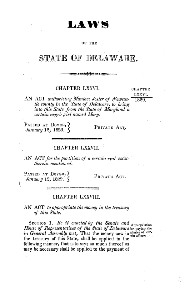 handle is hein.slavery/ssactsde0119 and id is 1 raw text is: LA WS
0F THE
STATE OF DELAWARE.

CHAPTER LXXVI.                   CHAFEIR
LXXVI.
AN ACT authorising Manlove Jester of .N'ewcas-  1829.
Ie county in the State of Delaware, to bring
into this State from the State of Maryland a
certain negro girl named Mary.

PASSED AT DOVER,
.January 12, 1829. 5

PIVATE Aui:.

CHAPTER LXXVII.
AN ACT for the partition of a certain real estiit
therein mentioned.

PASSED AT Dova,
January 12, 1829.

PRIVAT] Acr.

CHAPTER LXXVIII.
AN ACT to appropriate the money in the treasury
of this State.
SECTION 1. Bc it enacted by the Senate a2d Appropriation
Hbouse of Representatives of the State of Delawarefor paying the
in General .dssembly met, That the money now 111~inr of cer.
the treasury of this State, shall be applied in the
following manner, that is to say; so much thereof as
may be necessary shall be applied to the payment of


