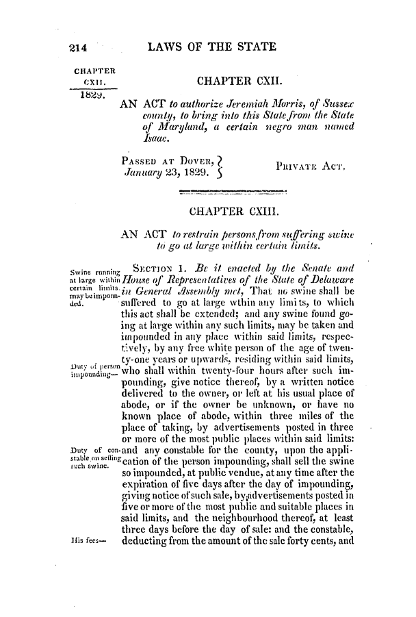 handle is hein.slavery/ssactsde0129 and id is 1 raw text is: LAWS OF THE STATE

CHAPTER
CXII.                 CHAPTER CXII.
AN ACT to authorize Jeremiah Morris, of Sussex
county, to bring into this State fom the State
of Maryand, a certain negro man named
Isaac.
PASSED AT DOVER,?
*January 23, 1829. 5
CHAPTER CXIII.
AN ACT to restrain persons. from suf'ering siwine
to go at large within certain inits.
swine running SECTJON 1. Be it enacted by the Senate and
at large withinionuse of Representatives of the State of Delaware
certa imnnits.n General dssemby met, That no swine shall be
may beimpoun*
ded.      suffered to go at large wthin any limits, to which
this act shall be extended; and any swine found go-
ing at large within any such limits, may be taken and
impounded in any place within said limits, respec-
tively, by any free white person of the age of twen-
ty-one years or upwards, residing within said limits,
t'o eroin nwho shall within twenty-four hours after such im-
pounding, give notice thereof, by a written notice
delivered to the owner, or left at his usual place of
abode, or if the o'vner be unknown, or have no
known place of abode, within three miles of the
place of taking, by advertisements posted in three
or more of the most public places within said limits:
Duty of con-and any constable for the county, upon the appli-
stabne lng SCjiflcation of the person impounding, shall sell the swine
so impounded, at public vendue, at any time after the
expiration of five days after the day of impounding,
giving notice of such sale, by;advertisements posted in
five or more of the most public and suitable places in
said limits, and the neighbourhood thereof, at least
three days before the day of sale: and the constable,
]{is fees-  deducting from the amount of the sale forty cents, and

214


