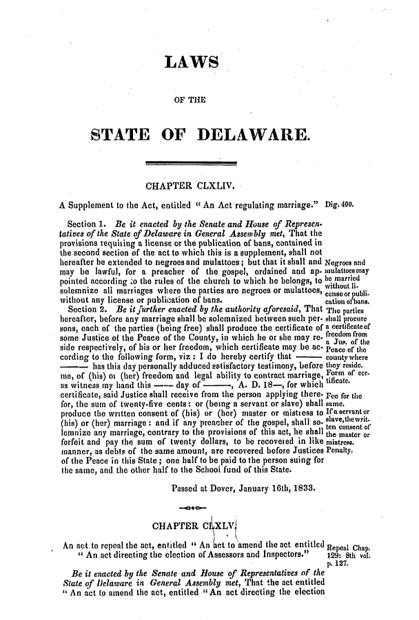 handle is hein.slavery/ssactsde0145 and id is 1 raw text is: LAWS
OF THE
STATE OF DELAWARE.
CHAPTER CLXLIV.
A Supplement to the Act, entitled  An Act regulating marriage. Dig. 400.
Section 1. Be it enacted by the Senate and House of Represen.
tatives of the State of Delaware in General Assembly met, That the
provisions requiting a license or the publication of bans, contained in
the second section of the act to which this is a supplement, shall not
hereafter be extended to negroes and mulattoes; but that it shall and Negroes and
may be lawful, for a preacher of the gospel, ordained and ap. mnulattoesmay
pointed according :o the rules of the church to which he belongs, to be married
without Ii-
solemnize all marriages where the parties are negroes or mulattoes, censeorpubli-
without any license or publication of bans.                   cation ofbane.
Section 2. Be itjfurther enacted by the authority aforesaid, That The parties
hereafter, before any marriage shall be solemnized between such per- shall procure
sons, each of the parties (being free) shall produce the certificate of a certificateof
some Justice of the Peace of the County, in which he or she may re. am  om
side respectively, of his or her freedom, which certificate may be ac- Peace of the
cording to the following form, viz : I do hereby certify that -  countywhere
-   -   has this day personally adduced satisfactory testimony, before they reside.
me, of (his) oi (her) freedom and legal ability to contract marriage, Form of cer.
as witness my hand this -- day of -     , A. D. 18-, for which
certificate, said Justice shall receive from the person applying there. Fee for the
for, the sum of twenty-five cents: or (being a servant or slave) shall same.
produce the written consent of (his) or (her) master or mistiess to Ifaservantor
(his) or (her) marriage : and if any preacher of the gospel, shall' so. slave,tewrit.
ten consent of'
lemnize any marriage, contrary to the provisions of this act, he shall the master or
forfeit and pay the sum of twenty dollars, to he recoveied in like mistress.
manner, as debts of the same amount, are recovered before Justices Penalty.
of the Peace in this State; one half to be paid to the person suing for
the same, and the other half to the Schooi fund of this State.
Passed at Dover, January 16th, 1833.
CHAPTER C 1,XLV1
An act to repeal the act, entitled  An act to amend the act entitled Repeal Chap.
 An act directing the election of Assessors and Inspectors.  129: 8th vol.
p. 127.
Be it enacted by the Senate and House of Representatives of the
State of Delaware in General Assembly met, That the act entitled
 An act to amend the act, entitled An act directing the election


