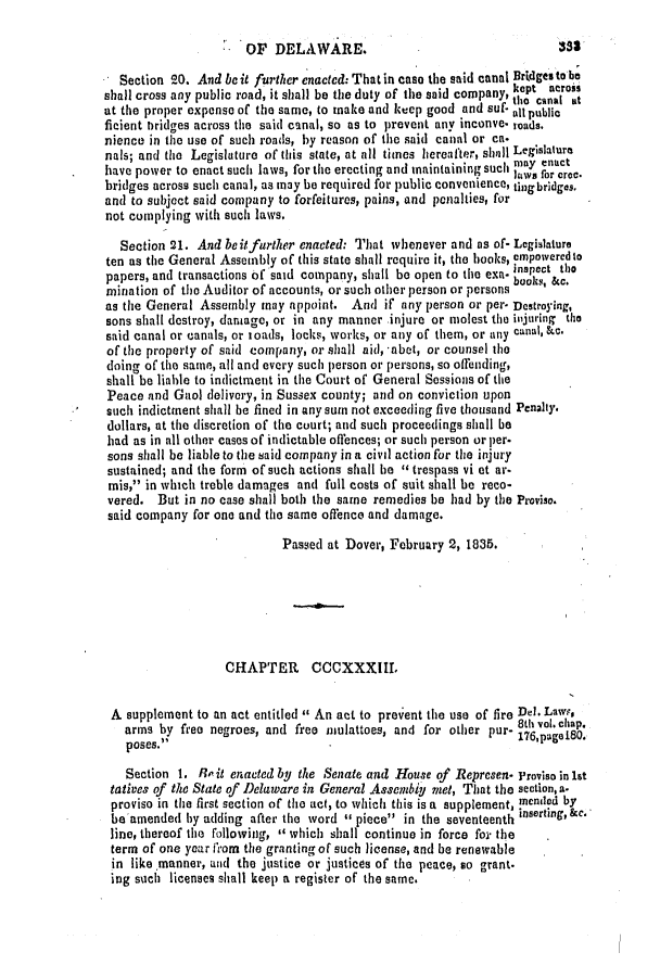 handle is hein.slavery/ssactsde0148 and id is 1 raw text is: Section 20. And be it further enacted: That in case the said canal Brdgesto be
shall cross any public road, it shall be the duty of the said company tkptc across
at the proper expense of the same, to make and keep good and suf- all public
ficient bridges across the said canal, so as to prevent any imconve- roads.
nience in the use of such roads, by reason of the said canal or ca-
nals; and the Legislture of this state, at all times hereafter, shill Legislature
have power to enact such laws, for the erecting and maintaining such no uert
bridges across such canal, as may be required for public convenienco, tingbridges.
and to subject said company to forfeitures, pains, and penalties, for
not complying with such laws.
Section 21. And be itfurther enacted: That whenever and as of- Legislature
ten as the General Assembly of this state shall require it, the books, empowered to
papers, and transactions of said company, shall be open to the exa. inspect tbo
mination of the Auditor of accounts, or such other person or persons books, &c.
as the General Assembly may appoint. And if any person or per- Destroying,
sons shall destroy, damage, or in any manner injure or molest the iijuring the
said canal or canals, or ioads, locks, works, or any of them, or any canal, &e.
of the property of said company, or shall aid, -abet, or counsel the
doing of the same, all and every such person or persons, so offending,
shall be liable to indictment in the Court of General Sessions of the
Peace and Gaol delivory, in Sussex county; and on conviction upon
such indictment shall he fined in any sum not exceeding five thousand Penalty.
dollars, at the discretion of the court; and such proceedings shall be
had as in all other cases of indictable offences; or such person or per.
sons shall be liable to the said company in a civil action for the injury
sustained; and the form of such actions shall be 4 trespass vi et ar-
mis, in which treble damages and full costs of suit shall be reco-
vered. But in no ease shall both the same remedies be had by the Proviso.
said company for one and the same offence and damage.
Passed at Dover, February 2, 1835.
CHAPTER CCCXXXIII.
A supplement to an act entitled  An act to prevent the use of fire Del. Lawe,
arms by free negroes, and free mulattoes, and for other pur-   l.
poses.                  r      a        deoap.
Section 1. Ro it enacted by the Senate and House of Represen- Proviso in Ist
tatives of the State of Delaware in General Assembig met, That the section, a-
proviso in the first section of the act, to which this is a supplement, mended by
be amended by adding after the word ** piece in the seventeenth insertg,ac.
line, thereof the following, which shall continue in force for the
term of one year firom the granting of such license, and be renewable
in like manner, and the justice or justices of the peace, so grant.
ing such licenses shall keel) a register of the same.

OF DELAWARE.

333


