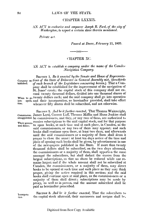 handle is hein.slavery/ssactsde0150 and id is 1 raw text is: LAWS OF THE STATE

CHAPTER LXXXIX.
AN ACT to authorite and empower Joseph B. Ford, of the city of
Washington, to export a certain slave therein mentioned.
Private act.
Passed at Dover, February 11, 1837.
-:OO:-
CHAPTER XC.
AN ACT to establish a company under the name of the Camden
avigation Company.
SECTION 1. Be it enacted by the Senate and House of Representa-
Company es. lives of the State of Delaware in General Assembly met, (two-thirds
tablished. of each branch of the Legislature concurring herein,) That a Com-
pany shall be establishcd for the improvement of the navigation of
St. Jones' creek; the capital stock of this company shall not ex-
ceed twenty thousand dollars, divided into one thousand shares of
When to go twenty dollars each; and the said company shall go into operation
into opera. and their incorporation, as hereinafler provided, shall take effect
tion.     whenever fifty shares shall be subscribed, and not otherwise.
SECTION 2. And be it lurther enacted, That Thomas Wainwright,
Commission- James Lord, Garrett Luuff Thomas Milllin and Hunn Jenkins shall
ersappointed. be commissioners, and they, Or any two of theni, are authorized to
Their powers receive subscriptions to the said capital stock, and for that purpose
and dutics. to open books, at such lime and at such place, in Camden, as the
said commissioners, or any two of them may appoint; and such
books shall continue open there, at least two days, and afterwards
until the said commissioners or a majority of them shall deem it
proper to close the same: at least ten days notice of the time and
place of opening such books shall be given, by advertisement in one
of the newspapers published in this State. If more than twenty
thousand dollars shall he subscribed, on the two days aforesaid,
the commissioners or a majority of them, shall apportion the same
amongst the subscribers, but shall deduct the excess from the
largest subscriptions, so that no share be reduced wMhile one re-
mains larger; and if' the whole amount shall not be subscribed at
Camden, the commissioners, or a majority of them, may direct
books to be opened at such time and such place as they may think
proper, giving the notice required in this section; and the said
books shall continue open at said place, as the commissioners or a
majority of them shall direct; subscriptions may he made by
proxy, as well as in person, and the amount subscribed shall be
paid as hereinafter prescribed.
111corpora.  SECTION 3. And be it Ifarther enacted, That the subscribers to
niorpoa the capital stock aforesaid, their successors and assigns shall be,

Digitized from Best Copy Available

94


