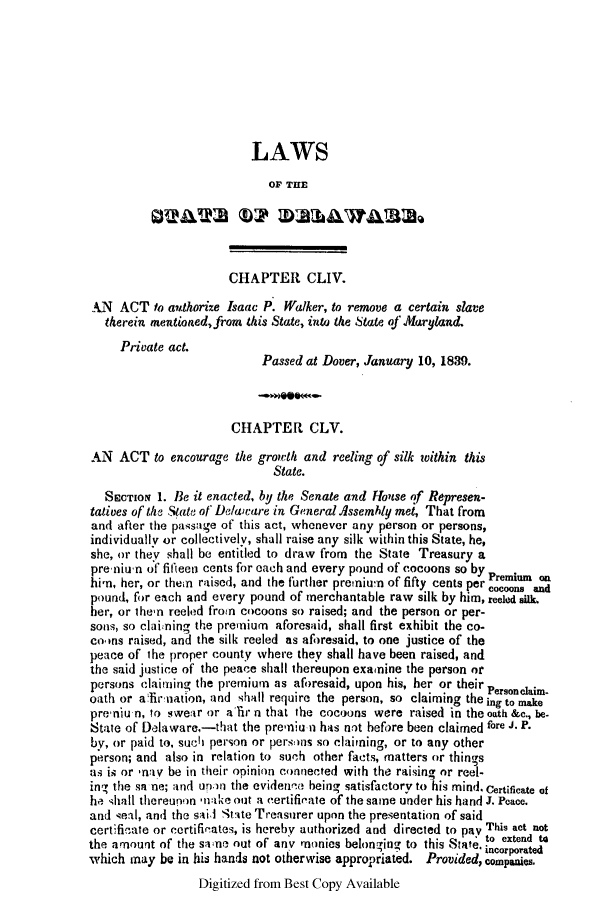 handle is hein.slavery/ssactsde0154 and id is 1 raw text is: LAWS
OF THE
OVAWS UP MUhdWAW32e
CHAPTER CLIV.
AN ACT to authorize Isaac P. Walker, to remove a certain slave
therein mentioned,from this State, into the State of Maryland.
Private act.
Passed at Dover, January 10, 1839.
CHAPTER CLV.
AN ACT to encourage the growth and reeling of silk within this
State.
SECTION 1. Be it enacted, by the Senate and House of Represen-
tatives of the State of Delaware in General dssembly met, That from
and after the passage of this act, whenever any person or persons,
individually or collectively, shall raise any silk within this State, he,
she, or they shall be entitled to draw from the State Treasury a
pre-nium of fifleen cents for each and every pound of cocoons so by P u
him, her, or then raised, and the further premium of fifty cents per Premnnd
pound, for each and every pound of merchantable raw silk by him, reeled silk.
her, or then reeled from cocoons so raised; and the person or per-
sons, so claining the premium aforesaid, shall first exhibit the co-
corns raised, and the silk reeled as aforesaid, to one justice of the
peace of the proper county where they shall have been raised, and
the said justice of the peace shall thereupon examine the person or
persons claiming the premium as aforesaid, upon his, her or their
oath or afirnation, and shall require the person, so claiming the ing to make
preniu n, to swe.lr or alir n that the cocoons were raised in the oath &c., be-
State of Dlaware,-that the premiu n has not before been claimed fore J. P.
by, or paid to, sucl person or persons so claiming, or to any other
person; and also in relation to such other facts, matters or things
as is or nay be in their opinion connected with the raising or reel-
ing the sa ne; and unon the evidence being satisfactory to his mind. Certificate of
he shall thereunon nake out a certificate of the same under his hand J. Peace.
and seal, and the sai, Stte Treasurer upon the presentation of said
certificate or certificates, is hereby authorized and directed to pay This act not
to extend W4
the amount of the saone out of any monies belonging to this State. cor ed
which may be in his hands not otherwise appropriated. Provided, companies.
Digitized from Best Copy Available


