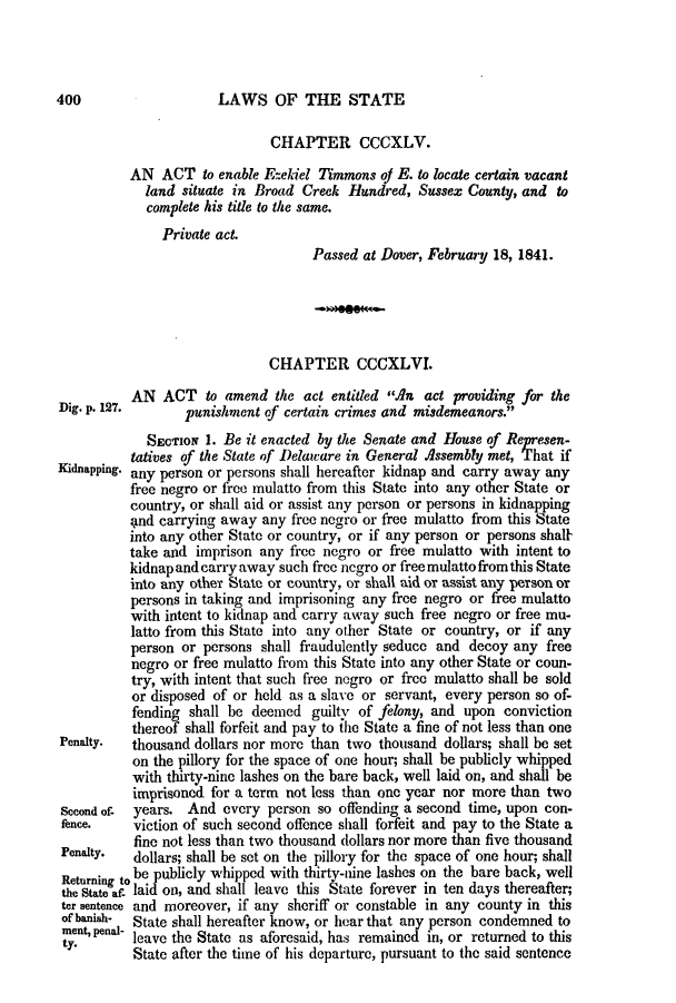 handle is hein.slavery/ssactsde0157 and id is 1 raw text is: LAWS OF THE STATE

CHAPTER CCCXLV.
AN ACT to enable Ezekiel Timmons of E. to locate certain vacant
land situate in Broad Creek Hundred, Sussex County, and to
complete his title to the same.
Private act.
Passed at Dover, February 18, 1841.
CHAPTER CCCXLVI.
AN ACT to amend the act entitled An act providing for the
Dig. p. 127.    punishment of certain crimes and misdemeanors.
SECTION 1. Be it enacted by the Senate and House of Represen-
tatives of the State of Delaw are in General Assembly met, That if
Kidnapping. any person or persons shall hereafter kidnap and carry away any
free negro or free mulatto from this State into any other State or
country, or shall aid or assist any person or persons in kidnapping
and carrying away any free negro or free mulatto from this State
into any other State or country, or if any person or persons shal
take and imprison any free negro or free mulatto with intent to
kidnap and carry away such free negro or free mulatto from this State
into any other State or country, or shall aid or assist any person or
persons in taking and imprisoning any free negro or free mulatto
with intent to kidnap and carry away such free negro or free mu-
latto from this State into any other State or country, or if any
person or persons shall fraudulently seduce and decoy any free
negro or free mulatto from this State into any other State or coun-
try, with intent that such free negro or free mulatto shall be sold
or disposed of or held as a slave or servant, every person so of-
fending shall be deemed guilty of felony, and upon conviction
thereof shall forfeit and pay to the State a fine of not less than one
Penalty.  thousand dollars nor more than two thousand dollars; shall be set
on the pillory for the space of one hour; shall be publicly whipped
with thirty-nine lashes on the bare back, well laid on, and shall be
imprisoned for a term not less than one year nor more than two
Second of- years. And every person so offending a second time, upon con-
fence.   viction of such second offence shall forfeit and pay to the State a
fine not less than two thousand dollars nor more than five thousand
Penalty.  dollars; shall be set on the pillory for the space of one hour; shall
Returning tobe publicly whipped with thirty-nine lashes on the bare back, well
the State af- laid on, and shall leave this State forever in ten days thereafter;
ter sentence and moreover, if any sheriff or constable in any county in this
of banish-  State shall hereafter know, or hear that any person condemned to
ment, penal- leave the State as aforesaid, has remained in, or returned to this
State after the time of his departure, pursuant to the said sentence

400


