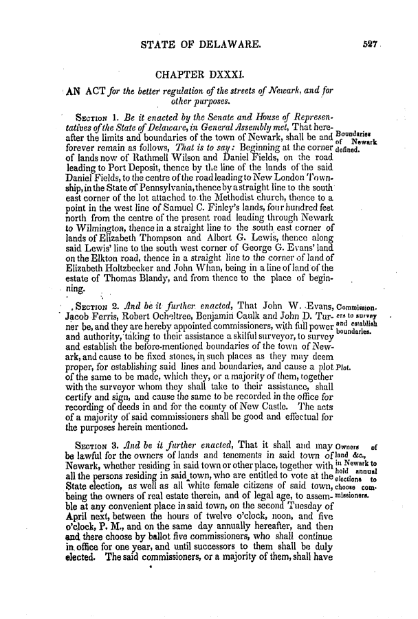 handle is hein.slavery/ssactsde0165 and id is 1 raw text is: STATE OF DELAWARE.

CHAPTER DXXXI.
AN ACT for the better regulation of the streets of Newark, and for
other purposes.
SECTION 1. Be it enacted by the Senate and House of Represen-
tatives ofthe State of Delaware, in General Assembly met, That here-
after the limits and boundaries of the town of Newark, shall be and Boundno
forever remain as follows, That is to say: Beginning at the corner dofied.
of lands now of Rathmell Wilson and Daniel Fields, on the road
leading to Port Deposit, thence by the line of the lands of the said
Daniel Fields, to the centre of the road leading to New London Town.
ship, in the State of Pennsylvania, thence byastraight line to thb south
east corner of the lot attached to the Methodist church, thence to a
point in the west line of Samuel C. Finley's lands, fou r hundred feet
north from the centre of the present road leading through Newark
to Wilmington, thence in a straight line to the south east corner of
lands of Elizabeth Thompson and Albert G. Lewis, thence along
said Lewis' line to the south west corner of George G. Evans' land
on the Elkton road, thence in a straight line to the corner of land of
Elizabeth Holtzbecker and John Whan, being in a line of land of the
estate of Thomas Blandy, and from thence to the place of begin-
ing.
SECTION 2. And be it further enacted, That John W. -Evans, Commission.
Jacob Ferris, Robert Ocheltree, Benjamin Caulk and John D. Tur- ers to survey
ner be, and they are hereby appointed commissioners, with full power nd eablih
and authority, taking to their assistance a skilful surveyor, to survey oundries.
and establish the before-mentioned boundaries of the town of New-
ark, and cause to be fixed stones, in such places as they may deem
proper, for establishing said lines and boundaries, and cause a plot Plot.
of the same to be made, which they, or a majority of them, together
with the surveyor whom they shall take to their assistance, shall
certify and sign, and cause the same to be recorded in the office for
recording of deeds in and for the county of New Castle. The acts
of a majority of said commissioners shall be good and effectual for
the purposes herein mentioned.
SECTION 3. And be it further enacted, That it shall and may owners  of
be lawful for the owners of lands and tenements in said town of land &c.,
Newark, whether residing in said town or other place, together with in Newark to
hold annual
all the persons residing in said town, who are entitled to vote at the election, to
State election, as well as all white female citizens of said town, choose corn.
being the owners of real estate therein, and of legal age, to assem- missioners.
ble at any convenient place in said town, on the second Tuesday of
April next, between the hours of twelve o'clock, noon, and five
o'clock, P. M., and on the same day annually hereafter, and then
and there choose by ballot five commissioners, who shall continue
in office for one year, and until successors to them shall be duly
elected. The said commissioners, or a majority of them, shall have

527


