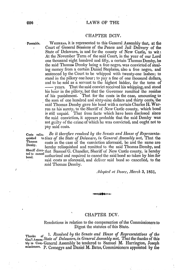 handle is hein.slavery/ssactsde0170 and id is 1 raw text is: 000

LAWS OF THE

CHAPTER DCIV.
Preamble.  WHEREAS, it is represented to this General Assembly that, at the
Court of General Sessions of the Peace and Jail -Delivery of the
State of Delaware, in and for the county of New Castle, to wit:
At the November Term of the said Court, in the year of our Lord
one thousand eight hundred and fifty, a certain Thomas Demby, he
the said Thomas Dcmby being a free negro, was convicted of steal-
ing money from a certain Daniel Stephens, also a free negro, and
sentenced by the Court to be whipped with twenty-one lashes; to
stand in the pillory one hour; to pay a fine of one thousand dollars,
and to be sold as a servant to the highest bidder, for the term of
- years. That the said convict received his whipping, and stood
his hour in the pillory, but that the Governor remitted the residue
of his punishment. That for the costs in the case, amounting to
the sum of one hundred and sixty-nine dollars and thirty cents, the
said Thomas Demby gave his hond with a certain Charles H. War-
ren as his surety, to the Sheriff of New Castle county, which bond
is still unpaid. That fi-om facts which have been disclosed since
the said conviction, it appears probable that the said Demby was
not guilty of the crime of which lie was convicted, and ought not to
pay said costs.
Costs relin.  Be it therefore resolved by the Senate and House of Representa-
quished  to tives of the State of Delaware, in General Assembly met, That the
Thomas   costs in the case of the conviction aforesaid, be and the same are
Demby.   hereby relinquished and remitted to the said Thomas Demby, and
Sheriff direc- that Samuel G. Chandler, Sherill of New Castle county, is hereby
bod, c  authorized and required to cancel the said bond so taken by him for
said costs as aforesaid, and deliver said bond so cancelled, to the
said Thoias Demby.
.Rdopted at Dooer, March 3, 1851,
CHAPTER DCV.
Resolutions in relation to the compensation of the Commissioners to
Digest the statutes of this State.
Thanks  of 1. Resolved by the Senate and House of Representatives of the
Gen' Assem.State of Delaware, in General./issembly met, That the thanks of this
bly to Com. General Assembly be tendered to Samuel M. Harrington, Joseph
missioners. P. Comegys and Daniel M. Bates, Commissioners appointed by the


