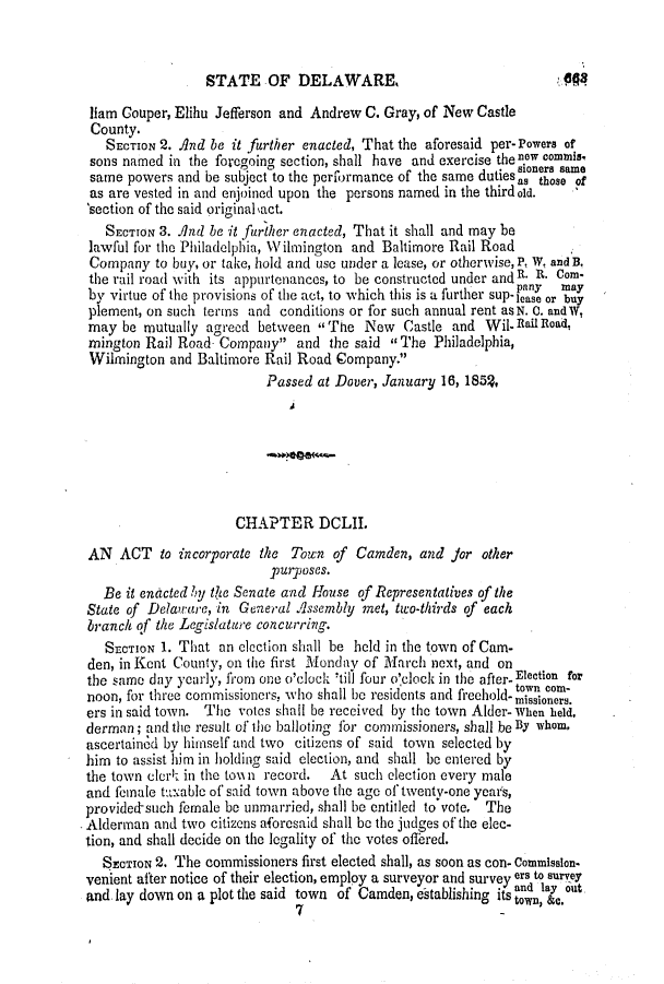 handle is hein.slavery/ssactsde0173 and id is 1 raw text is: STATE OF DELAWARE,

liam Couper, Elihu Jefferson and Andrew C. Gray, of New Castle
County.
SECTION 2. And be it further enacted, That the aforesaid per-Powers of
sons named in the foregoing section, shall have and exercise the nOw commis,
same powers and be subject to the peribrmance of the same duties as those of
as are vested in and enjoined upon the persons named in the thirdold.
'section of the said original  act.
SECTION 3. And be it further enacted, That it shall and may be
lawful for the Philadelphia, Wilmington and Baltimore Rail Road
Company to buy, or take, hold and use under a lease, or otherwise, P, W. andB.
the rail road with its appurtenances, to be constructed under and R. R. Com.
pinny  may
by virtue of the provisions of the act, to which this is a further sup-lease or buy
plement, on such terms and conditions or for such annual rent asN. C. andW,
may be mutually agreed between The New Castle and Wil-n1aiRoad,
mington Rail Road Company and the said The Philadelphia,
Wilmington and Baltimore Rail Road Company.
Passed at Dover, January 16, 185%
CHAPTER DCLII.
AN ACT to incorporate the Town of Camden, and Jor other
purposes.
Be it enacted by thte Senate and House of Representatives of the
State of Delaware, in General Assembly met, two-thirds of each
branch of the Legislature concurring.
SECTION 1. That an election shall be held in the town of Cam.
den, in Kent County, on the first Monday of March next, and on
the same day yearly, from one o'clock 'till four o'clock in the after- Election for
noon, for three commissioners, who shall be residents and freehold- misownm-
ers in said town. The votes shall be received by the town Alder- When held,
derman; and the result of the balloting for commissioners, shall be By whom,
ascertained by himself and two citizens of said town selected by
him to assist him in holding said election, and shall be entered by
the town clerk in the town record.  At such election every male
and female taable of said town above the age of twenty-one years,
provided-such female be unmarried, shall be entitled to vote. The
Alderman and two citizens aforesaid shall be the judges of the elec-
tion, and shall decide on the legality of the votes offered.
SECTION 2. The commissioners first elected shall, as soon as con- commission.
venient after notice of their election, employ a surveyor and survey ers to survey
and lay down on a plot the said town of Camden, establishing its and lay out
7                             town, &c.

404


