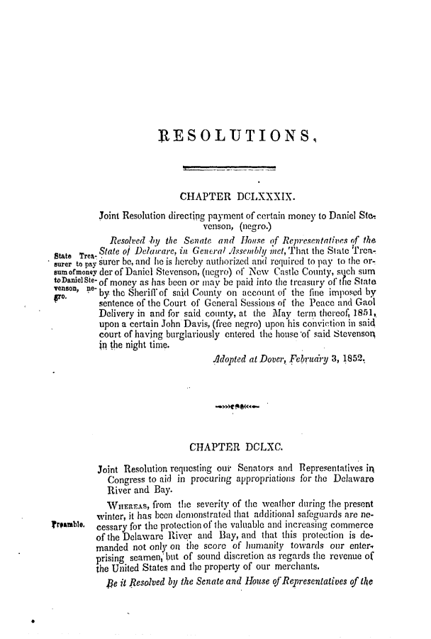 handle is hein.slavery/ssactsde0176 and id is 1 raw text is: ]RESOLUTIONS,
CHAPTER DCLXXXIX.
Joint Resolution directipg payment of certain money to Daniel Ste.
venson, (negro.)
Resolved by the Senate. and House of Representatives of the
State TreA- State of Delau-are, in General .issemby net, That the State Trca-
surer to pay surer be, and he is hereby authorized and required to pay to the or-
sumofrmoney der of Daniel Stevenson, (negro) of New Castle County, such sum
toDanielSte- of money as has been or may be paid into the treasury of tfie State
venson, ne-
by the Sheriffof said County on account of the fine imposed by
fo.      sentence of the Court of General Sessions of the Peace and Gaol
Delivery in and for said county, at the May term thereof, 1851,
upon a certain John Davis, (free negro) upon his conviction in said
court of having burglariously entered the house -of said Stevenson,
p the night time.
Adopted at Dover, Februdry 3, 1852.
CHAPTER DCLXC.
Joint Resolution requesting ouit Senators and Representatives in
Congress to aid in procuring appropriations for the Delaware
River and Bay.
WHEIEAS, fIom the severity of the weather during the present
winter, it has been demonstrated that additional safeguards are ne-
amble. cessary for the protection of the valuable and increasing commerce
of the Delaware River and Bay, and that this protection is de-
manded not only on the score of humanity towards our enter
prising seamen; but of sound discretion as regards the revenue of
the United States and the property of our merchants.
,e it Resolved by the Senate and House of Representatives of te


