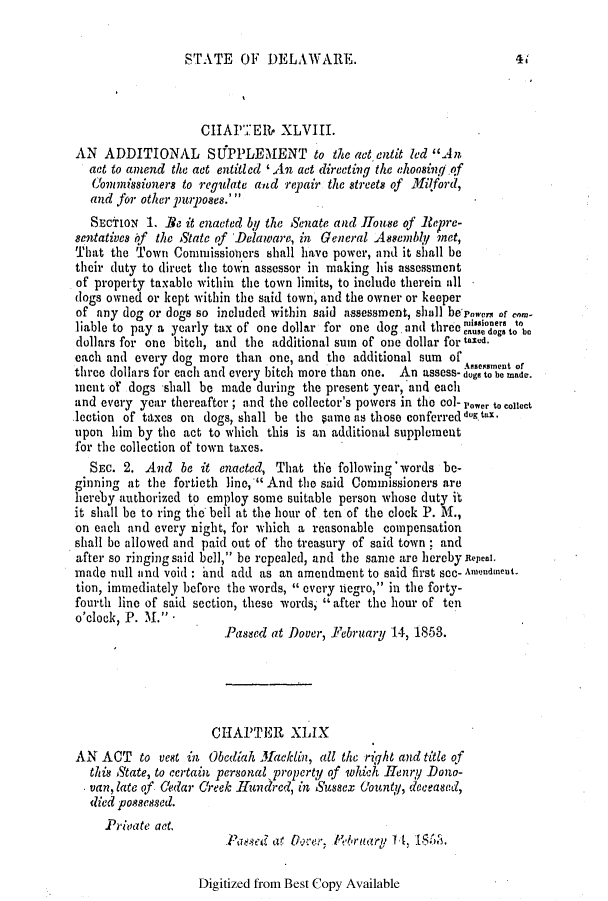handle is hein.slavery/ssactsde0177 and id is 1 raw text is: ST ATE OF DELAWARE.

CHAPTER. XLVIII.
AN ADDITIONAL SUPPLEMENT to the act entit led An
act to amend the act entitled ' An act directing the ehoo8ing of
Commissioners to regulate and repair the Streets of Milford,
and for other purposes.'
SEcTIoN 1. Be it enacted by the Senate and House of .Repre-
sentatives if the State of Delaware, in General Assembly met,
'that the Town Commissioners shall have power, and it shall be
their duty to direct the town assessor in making his assessment
of property taxable within the town limits, to include therein all
dogs owned or kept within the said town, and the owner or keeper
of any dog or dogs so included within said assessment, shall bepowers of co,
liable to pay a yearly tax of one dollar for one dog. and three ' o . be
dollars for one bitch, and the additional sum of one dollar for taxed.
cach and every dog more than one, and the additional sum of
three dollars for each and every bitch more than one. An assess- dog'to'be tade.
ment of dogs shall be made during the present year, and each
and every year thereafter ; and the collector's powers in the col- rower to ccct
lection of taxes on dogs, shall be the §ame as those conferred dog tax.
upon him by the act to which this is an additional supplement
for the collection of town taxes.
SEc. 2. And be it enacted, That the following'words be-
ginning at the fortieth line, And the said Commissioners are
iereby authorized to employ some suitable person whose duty it
it shall be to ring the bell at the hour of ten of the clock P. M.,
on each and every night, for which a reasonable compensation
shall be allowed and paid out of the treasury of said town; and
after so ringing said bell, be repealed, and the same are hereby Repeal.
made null and void : and add as an amendment to said first see- Amendment
tion, immediately before the words,  every negro, in the forty-
fourth line of said section, these words, after the hour of ten
o'clock P.   .         Pased at Dover, February 14, 1853.
CHAPTER XLIX
AN ACT to vest in Obediah 31acklin, all the riqht and title of
this State, to certain personal property of which Henry Dono-
van, late of Cedar Creek Ilundcred, in Sussex (iountyq, deceased,
died possessed.
Private act.
Pased at Occer,  'ruary 1 4, 1SA.

Digitized from Best Copy Available

41


