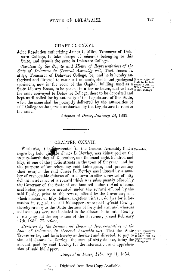 handle is hein.slavery/ssactsde0179 and id is 1 raw text is: STATE O1 DELAWARE.

CHAPTER OXXVI.
Joint Reiolution authorizing James L. Miles, Treasurer of Debl-
ware Collego, to take charge of minerals belonging to 'thi:
State, and deposit the same in Delaware College.
Resolled by the 6'eiate and ]THouse of Representattive of the
A'tate of Aawt-are in General Assembly met, That Jancs L.
Miles, Ti-casurer of Delaware College, be, and he is hereby au-
thorized and dircoted to cause all minerals, shells arid geological Mim-ran, &c.,U
specimens, now in* the room of tie Capital 1ulilding, used as a  1, '1.'4
State Library Room, to be packed in a box or boxes, and to have ofO.Wi'
the same convoyed to Dehldware College, there to be deposited and
kept until called for by authority of the Legislature of this State,
when the sane shall be promptly delivered by the authorities of
said College to the person authorized by the Logislature.to receive
the same.
Adopted at Dover, Janiuary 28, 18(13.
CHAPTER CXXVII.
.Wmbu-uu:.t, it is   Wssented to the Glenral Assembly that a
negro boy belongiris o Jamncs.L. Bewley, was kidnapped on the
twenty-fourth day of December, one thousand eight hundred and
lifty, in one of the public streets in the town of Smyria; and for
the purpose of appreheiding said kidnappers, and preventing
their escape, the said James L. 13ewley was induced by a nuni-
her of respectable citizens of said town to oiler a reward of fifty
dollars in advance of a reward which was subsequently offered by
the Governor of the State of one hundred dollars: And whereas
said kidnappers were arrested under the reward ellored by the
said liewley, prior to the reward offered by the Glovernjor; and
which allmount of ifty dollars, together with tenl do> s for. in for-
niationi in regard to said kidnappers were paid 1  said Bewley,
thereby saving to the Suithet  van of forty dollars; and whrerea
:sailt aliouits wNere not included in the allowance to said Uewley
in carrying (lilt tile requisition ofr the (Governior-, passed Februnary
27th, 155A, Therefre,
Re'slv'ed by 1/ic Seneatle a/u ' 0f  r          qf the
Modte !f' 11eletrare, in Honlirl1 AIssemb/hql met, That thle Sctateso rrenswe
T'easuiirer be, and lie is hereby anthoized and dimected, to pay to  ''(4), r
tihe said Jaies L. Bewley, the suIm of sixty dollars, being the  ''it imo
aiount paid by said Bolwley for the informIIation and apprelhen-
sioni of said kiddipIlpers.
_ Altldote'd at Dover, Febrtuary I I, I3l.

Digitized from Best Copy Available

127


