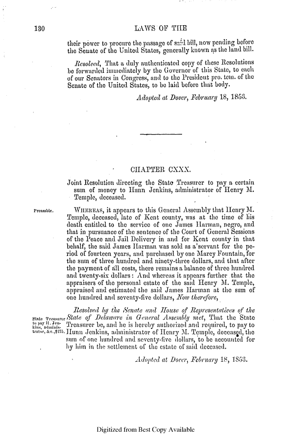 handle is hein.slavery/ssactsde0180 and id is 1 raw text is: 130

LAWS OF THE

their power to procure the passage of sa,*d bill, now pending before
the Senate of the United States, generally known as the land bill.
Resolved, That a duly authenticated copy of those Resolutions
he forwarded imuediately by the Governor of this State, to each
of our Senators in Congress, and to the Presidout pro. ten. of the
Senate of the United States, to be laid before that body.
Adopted at Dover, February 18, 1853.
CHAPTER CXXX.
Joint Resolution directing the State Treasurer to pay a certain
sum of money to Hunn Jenkins, administrator of Henry M.
Temple, deceased.
Preamble.    WHEREAS, it appears to this General Assembly that Henry M.
Temple, deceased, late of Kent county, was at the time of liis
death entitled to the service of one James Harman, negro, and
that in pursuance of the sentence of the Court of Goneral Sessions
of the Peace and Jail )elivery in and for Kent county in that
behalf, the said James Harman was sold as a'servant for the pe-
riod of fourteen years, and purchased by one Marcy Fountain, for
the sum of three hundred and ninety-three dollars, and that after
the payment of till costs, there remains a balance of three hundred
and twenty-six dollars: And whereas it appears further that the
appraisers of the personal estate of the said Henry M. Temple,
appraised and estimated the said James Harman at the sum of
one hundred and seventy-five dollars, Nofw therejbre,
Resolved Iy te Senate and Jo use of Representatives of the
Stato Troasurer State of .Delaware in General uAssembly met, That the State
,,;, :i ... Treasurer be, and he is heroby authorized and required, to pay to
catore.,wll. unn Jenkins, administrator of Henry M. Temple, deceasid, the
sumf of one hundred and seventy-five dollars, to be accounted for
b y him in the settlement of the estate of said deceased.
Adopted at Dover, February 18, 185j3.

Digitized from Best Copy Available



