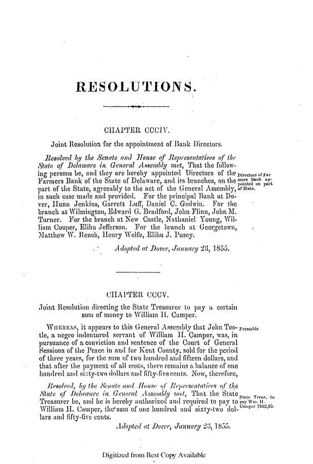 handle is hein.slavery/ssactsde0184 and id is 1 raw text is: RESOLUTIONS.
CHAPTER CCCIV.
Joint Resolution for the appointment of Bank Directors.
Resolved by the Senate and 17ouse of Reresentatives of the
State of Delaware in General Assemly net, That the follow-
ing persons be, and they are hereby appointed Directors of the virector.iorrar
Farmers Bank of the State of Dolaware, and its branches, on the merm Bank aIs
part of the State, agrocably to the act of the (G eneral Assembly, o n sae.
in such case made and provided. For the principal Bank at Do-
ver, Hunn Jenkins, Garrett Luff, Daniel C. Godwin. For the
branch at Wilmington, Edward G. Bradford, John Flinn, John M.
Turner. For the branch at New Castle, Nathaniel Young, Wil-
liam Couper, Elihu Jefferson. For the branch at Georgetown,
Matthew W. Rench, Henry Wolfe, Elihu J. Pusoy.
A  dopte( at Dover, January 23, 1855.
CHAPTER CCOV.
Joint Resolution directing the State Treasurer to pay a certain
sun of money to William H1. Camper.
TEniuAS, it appears to this General Assembly that John Too- rreamde.
tie, a negro indentured servant of William  11. Camper, was, in
pursuance of a conviction and sentence of the Court of General
Sessions of the P3eace in and for Kent County, sold for the period
of three years, for the sum of two hundred and fifteen dollars, and
that after the payment of all costs, there remains a balance of one
hundred aw-l si:xty-two dollars and fifty-five cents. Now, therefore,
.lvolIved, hg the  onate and House of  piR(presentati'es of' the
State of Delaware in General Asisently gmet, That the Staate       . to
Treasurer be, and he is hereby authorized and required to pay to p3 wn1u. It.
William I. Camper, the'sum of one hundred and sixty-two dol-casurr ampe .
lars and fifty-five cents.
Adopted at Dover, January 2, 1855.

Digitized from Best Copy Available


