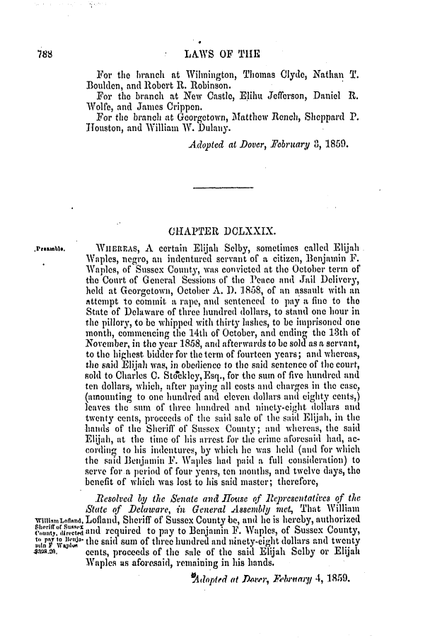 handle is hein.slavery/ssactsde0190 and id is 1 raw text is: LAIYS OF THE

For the branch at Wilmington, Thomas Clyde, Nathan T.
Boulden, and Robert R. Robinson.
For the branch at New Castle, Elibu Jefferson, Daniel R.
Wolfe, and James Crippen.
For the branch at Georgetown, Matthew Rench, Sheppard P.
Houston, and William W. Dulany.
Adopted at Dover, 1/ebruatryi 3, 1859.
CHAPTER DCLXXIX.
.r,.amb.. WilEtuiAS, A certain Elijah Selby, sometimes called Eli.jah
Waples, negro, an indentured servant of a citizen, Benjamin F.
Waples, of Sussex County, was convicted at the October term of
the Court of General Sessions of the Peace and Jail Delivery,
held at Georgetown, October A. 1). 1858, of an assault with an
Attempt to commit a rape, and sentenced to pay a fine to the
State of Delaware of three hundred dollars, to stand one hour in
the pillory, to be whipped with thirty lIshes, to be imprisoned one
month, commencing the 14th of October, and ending the 13th of
November, in the year 1858, and afterwards to be sol as a servant,
to the highest bidder for the term of fourteen years; and whereas,
the said Elijah was, in obedience to the said sentence of the court,
sold to Charles C. Stockley, Esq., for the sum of five hundred and
ten dollars, which, after paying all costs and charges in the case,
(amounting to one hundred and eleven dollars and eighty cents,)
leaves the sum of three hundred and ninety-eight dollars and
twenty cents, proceeds of the said sale of the said Elijah, in the
hands of the Sheriff of Sussex County; and whereas, the said
Elijah, at the time of his arrest for the crime aforesaid had, ac-
cording to his indentures, by which lie was held (and for which
the said Benjamin F. Waples had paid a full consideration) to
serve for a period of four years, ten months, and twelve days, the
benefit of which was lost to his said master; therefore,
Resolved by the Senate and House of lepresentatives of the
State of Delaware, in General Assembly met, That William
rYiunLnfland, Lolland, Sheriff of Sussex County be, and lie is hereby, authorized
Cu, dorced and required to pay to Benjamin F. Waples, of Sussex County,
PT o,  B. the said sum of three hundred and ninety-eight dollars and twenty
cents, proceeds of the sale of the said Elijah Selby or Elijah
Waples as aforesaid, remaining in his hands.
A1dopted at Doner, Ferumai/ 4, 1859.

7 88


