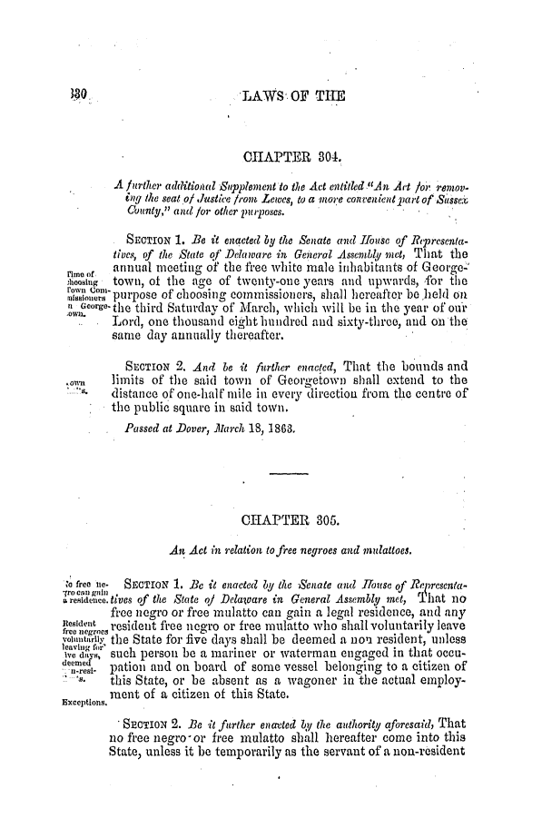 handle is hein.slavery/ssactsde0205 and id is 1 raw text is: LAWS' OF THE

CHAPTER 304.
A further additional Supplement to the Act entitld .An Art /or remov.
ing the seat.of .ustice from Lewes, to a mo-e convenient part of Sisse
County, and for other purposes.
SECTION 1. Be it enacted by the Senate and House of Representa-
tives, of the State of Delaware in General Assembly met, That the
annual meeting of the free white male inhabitants of Georoe-
rmeno
oing  town,2 Of the age of twenty-one years and upwards, for the
oo purpose of choosing commissioners, shall hereafter be held on
George- the third Saturday of March, which will be in the year of our
.Lord, one thousand eight hundred and sixty-three, and oi the
same day annually thereafter.
SECTION 2. And be it further enacted, That the bounds and
limits of the said town of Georgetown shall extend to the
distance of one-half mile in every direction from the centre of
the public square in said town.
Passed at Dover, A1archb 18, 1863.
CHAPTER 305.
An Act in relation to free negroes and mulattoes,
'a free ne SECTION 1. Be it enacted by the Senate and House of Re resenta-
*re mntives of the State of Delaoare in General Assembly met, r.hat no
free negro or free mulatto can gain a legal residence, and any
nt resident free negro or free mulatto who shall voluntarily leave
voiu~ntur1> the State for five days shall be deemed a non resident, unless
i=,f  such person be a mariner or waterman engaged in that occu-
e-nesi- pation and on board of some vessel belonging to a citizen of
- this State, or be absent as a wagoner in the actual employ-
ment of a citizen of this State.
Exceptions.
SECTION 2. Be it further enatted by the authority aforesaid, That
no free negro-or free mulatto shall hereafter come into this
State, unless it be temporarily as the servant of a non-resident


