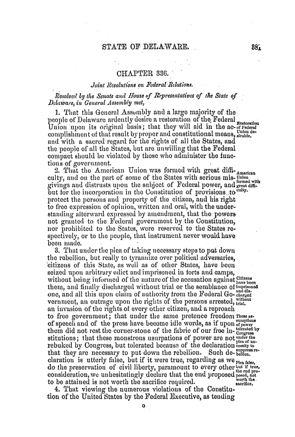 handle is hein.slavery/ssactsde0207 and id is 1 raw text is: STATE OF DELAWARE. ,

CHAPTER 336.
Joint Resolutions on Federal Relations.
Resolved by the Senate and House of Representatives of the State of
Delatoare, in General Assembly met,
1. That this General Assembly and a large majority of the
people of Delaware ardently desire a restoration of the Federal Rstoranon
Union upon its original basis; that they will aid in the ae-ofeFederal
complishieni t of that result by proper and constitutional means, azrable.
and with a sacred regard for the rights of all the States, and
the people of all the States, but are unwilling that the Federal
compact should be violated by those who administer the func-
tions of government.
2. That the American Union was formed with great diffi- American
culty, and on the part of some of the States with serious mis-unio t
givings and distrusts upon the subject of Federal power, andge'Mh
but for the incorporation in the Constitution of provisions.thcsy.
protect the persons and property of the citizen, and his right
to free expression of opinion, written and oral, with the under-
standing alterward expressed by amendmnt, that the powers
not granted to the Federal government by the Constitution,
nor prohibited to the States, were reserved to the States re-
spectively, or to the people, that instrument never would have
been made.
3. That underthe plea of taking necessary steps to put down
the rebellion, but really to tyrannize over political adversaries,
citizens of this State, as well as of other States, have been
seized upoin arbitrary edict and imprisoned in forts and camps,
without being informed of the nature of the accusation against Citizcen
them, and finally discharged without trial or the semblance ofbimiod
one, and all this upon claim of authority from the Federal Go-$?r i
w Chout
vernment, an outrage upon the rights of the persons arrested, trial.u
an invasion of the rights of every other citizen, and a reproach
to free government; that under the same pretence freedomnTheaea..
of speech and of the press have become idle words, as if upon' opower
them did not rest the corner-stone of the fabric of our free in- toloratediby
stitutions; that these monstrous usurpations of power are notundrte
plea or us-
rebuked by Congress, but tolerated because of the declaration cesity to
that they are necessary to put down the rebellion. Such de-'1r
claration is utterly false, but if it were true, regarding as we Plea fase,
do the preservation of civil liberty, paramount to every otherbut if true,
consideration, we unhesitatingly declare that the end proposed 'oiednno
i~  +dA is..             .worth the.-
to be attained is not worth the sacrifice required.      sacrifice.
4. That viewing the numerous violations of the Constitu-
tion of the United States by the Federal Executive, as tending
0

88-L


