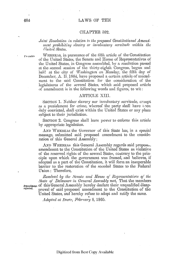handle is hein.slavery/ssactsde0211 and id is 1 raw text is: 684                         LAWS OF THE
CHAPTER 592.
Joint Resolution in relation to the proposed Constitutional Amend-
??ent prohibilin! slave/ry or involuntary servilude within the
United AStates.
ramon    WHEREAS, in pursuainec of the lifth article of the Constitution
of the United States, the Senate and Hfouse of Representatives of
the United States, in Congress assembled, by a resolution passed
at the second session of the thirty-cighth Congress begun and
held at the city of Washington on Monday, the fifth day of
December, A. D. 1864, have proposed a certain article of amend-
ment to the said Constitution for the consideration of the
legislatures of the several States, which said proposed article
of amenldment is in the following words and figures, to wit:
ARTICLE XII.
SECTION 1. Nither slavery nor involuntary servitude, except
as a punishment for crime, whereof the party shall have e.aen
duly convicted, shall exist within the United States or any place
subject to their jurisdiction.
SEcTuIoN 2. Congress shall have power to enforce this article
)y appropriate legislation.
AND WIEREAS the Governor of this State has, in a special
message, submitted said proposed amendment to the conside-
ration of this General Assembly;
ANm WHEREAS this General Assembly regards said propose,.
amendment to the Constitution of the United States as violative
of the reserved rights of the several States, coutrary to the prin-
ciple upon which the government was framed, and believes, if
adopted as a part of the Constitution, it will form an insuperable
barrier to the restoration of the seceded States to the Federal
Union: Therefore,
Resolved by the Senate and House of Representatives of the
State of Delaware in General Assembly met, That the members
Amoudmeut of this General Assembly hereby declare their unqualified disap-
rejected.  proval of said proposed amendment to the Constitution of the
United States, and hereby refuse to adopt and ratify the same.
Adopted at Dover, February 8, 1865.

Digitized from Best Copy Available


