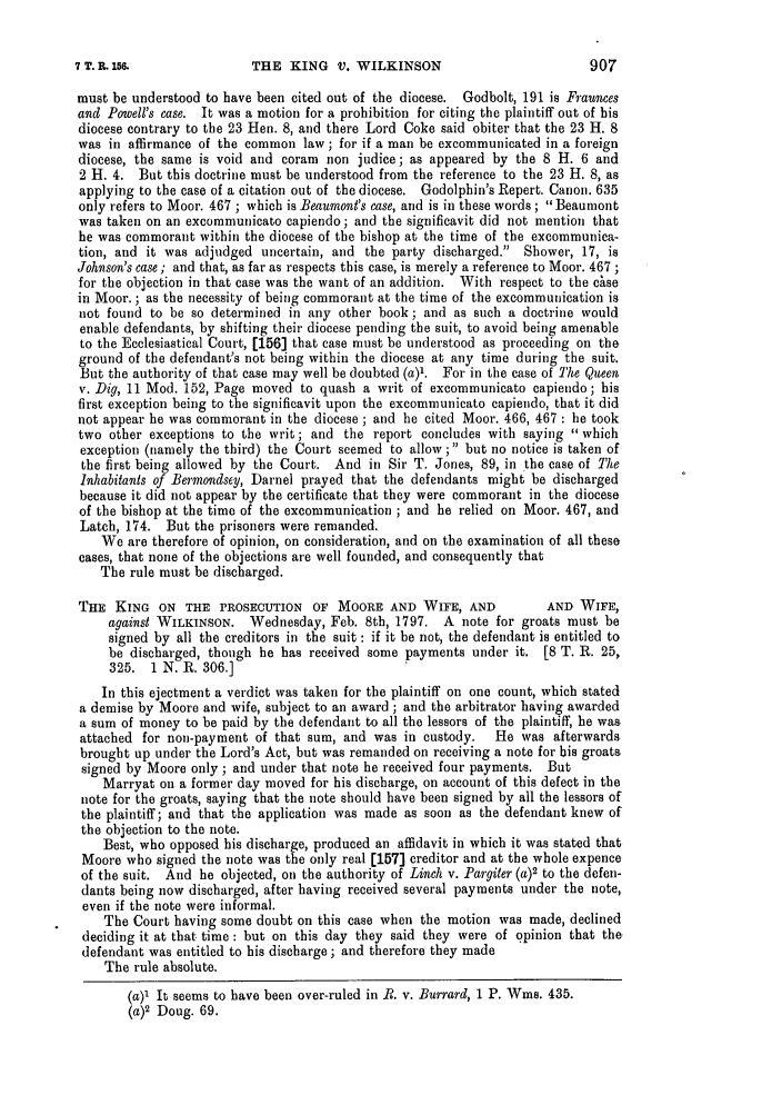 handle is hein.slavery/ssactsengr0016 and id is 1 raw text is: THE KING V. WILKINSON

must be understood to have been cited out of the diocese. Godbolt, 191 is Fraunces
and Powell's case. It was a motion for a prohibition for citing the plaintiff out of his
diocese contrary to the 23 Hen. 8, and there Lord Coke said obiter that the 23 H. 8
was in affirmance of the common law ; for if a man be excommunicated in a foreign
diocese, the same is void and coram non judice; as appeared by the 8 H. 6 and
2 H. 4. But this doctrine must be understood from the reference to the 23 H. 8, as
applying to the case of a citation out of the diocese. Godolphin's Repert. Canon. 635
only refers to Moor. 467 ; which is Beaumont's case, and is in these words ; Beaumont
was taken on an excommunicato capiendo; and the significavit did not mention that
he was commorant within the diocese of the bishop at the time of the excommunica-
tion, and it was adjudged uncertain, and the party discharged. Shower, 17, is
Johnson's case ; and that, as far as respects this case, is merely a reference to Moor. 467 ;
for the objection in that case was the want of an addition. With respect to the chse
in Moor. ; as the necessity of being commorant at the time of the excommunication is
not found to be so determined in any other book; and as such a doctrine would
enable defendants, by shifting their diocese pending the suit, to avoid being amenable
to the Ecclesiastical Court, [156] that case must be understood as proceeding on the
ground of the defendant's not being within the diocese at any time during the suit.
But the authority of that case may well be doubted (a)1. For in the case of The Queen
v. Dig, 11 Mod. 152, Page moved to quash a writ of excommunicato capiendo; his
first exception being to the significavit upon the excommunicato capiendo, that it did
not appear he was commorant in the diocese ; and he cited Moor. 466, 467 : he took
two other exceptions to the writ; and the report concludes with saying  which
exception (namely the third) the Court seemed to allow; but no notice is taken of
the first being allowed by the Court. And in Sir T. Jones, 89, in the case of The
Inhabitants of Bermondsey, Darnel prayed that the defendants might be discharged
because it did not appear by the certificate that they were commorant in the diocese
of the bishop at the time of the excommunication ; and he relied on Moor. 467, and
Latch, 174. But the prisoners were remanded.
We are therefore of opinion, on consideration, and on the examination of all these
cases, that none of the objections are well founded, and consequently that
The rule must be discharged.
THE KING ON THE PROSECUTION OF MOORE AND WIFE, AND                AND WIFE,
against WILKINSON. Wednesday, Feb. 8th, 1797. A note for groats must be
signed by all the creditors in the suit : if it be not, the defendant is entitled to
be discharged, though he has received some payments under it. [8 T. R. 25,
325. 1 N. R. 306.]
In this ejectment a verdict was taken for the plaintiff on one count, which stated
a demise by Moore and wife, subject to an award ; and the arbitrator having awarded
a sum of money to be paid by the defendant to all the lessors of the plaintiff, he was
attached for non-payment of that sum, and was in custody.  He was afterwards
brought up under the Lord's Act, but was remanded on receiving a note for his groats.
signed by Moore only ; and under that note he received four payments. But
Marryat on a former day moved for his discharge, on account of this defect in the
note for the groats, saying that the note should have been signed by all the lessors of
the plaintiff; and that the application was made as soon as the defendant knew of
the objection to the note.
Best, who opposed his discharge, produced an affidavit in which it was stated that
Moore who signed the note was the only real [157] creditor and at the whole expence
of the suit. And he objected, on the authority of Linch v. Pargiter (a)2 to the defen-
dants being now discharged, after having received several payments under the note,
even if the note were informal.
The Court having some doubt on this case when the motion was made, declined
deciding it at that time: but on this day they said they were of opinion that the
defendant was entitled to his discharge; and therefore they made
The rule absolute.
(a)1 It seems to have been over-ruled in R. v. Burrard, 1 P. Wins. 435.
(a)2 Doug. 69.

7 T. R. 16.



