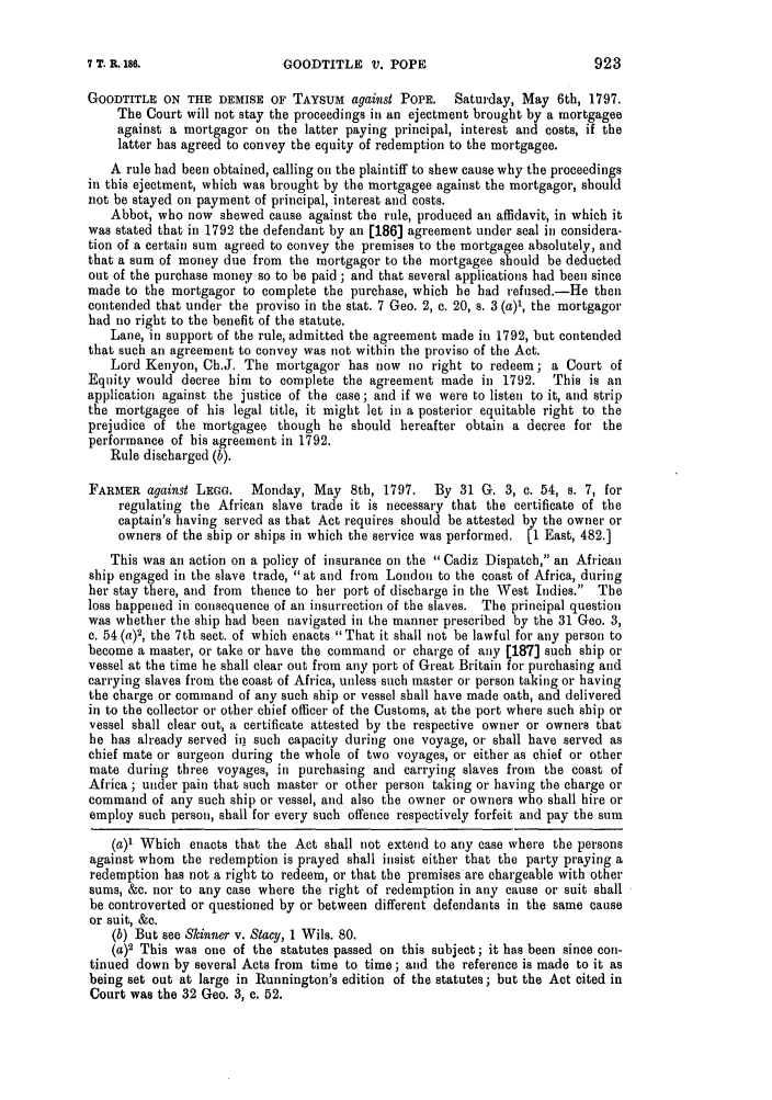 handle is hein.slavery/ssactsengr0020 and id is 1 raw text is: GOODTITLE V. POPE

GOODTITLE ON THE DEMISE OF TAYSUM against POPE.       Saturday, May 6th, 1797.
The Court will not stay the proceedings in an ejeetment brought by a mortgagee
against a mortgagor on the latter paying principal, interest and costs, if the
latter has agreed to convey the equity of redemption to the mortgagee.
A rule had been obtained, calling on the plaintiff to shew cause why the proceedings
in this ejectment, which was brought by the mortgagee against the mortgagor, should
not be stayed on payment of principal, interest and costs.
Abbot, who now shewed cause against the rule, produced an affidavit, in which it
was stated that in 1792 the defendant by an [186] agreement under seal in considera-
tion of a certain sum agreed to convey the premises to the mortgagee absolutely, and
that a sum of money due from the mortgagor to the mortgagee should be deducted
out of the purchase money so to be paid ; and that several applications had been since
made to the mortgagor to complete the purchase, which be had refused.-He then
contended that under the proviso in the stat. 7 Geo. 2, c. 20, s. 3 (a)', the mortgagor
had no right to the benefit of the statute.
Lane, in support of the rule, admitted the agreement made in 1792, but contended
that such an agreement to convey was not within the proviso of the Act.
Lord Kenyon, Ch.J. The mortgagor has now no right to redeem; a Court of
Equity would decree him to complete the agreement made in 1792.     This is an
application against the justice of the case; and if we were to listen to it, and strip
the mortgagee of his legal title, it might let in a posterior equitable right to the
prejudice of the mortgagee though he should hereafter obtain a decree for the
performance of his agreement in 1792.
Rule discharged (b).
FARMER against LEGG.    Monday, May 8th, 1797.    By 31 G. 3, c. 54, s. 7, for
regulating the African slave trade it is necessary that the certificate of the
captain's having served as that Act requires should be attested by the owner or
owners of the ship or ships in which the service was performed. [1 East, 482.]
This was an action on a policy of insurance on the Cadiz Dispatch, an African
ship engaged in the slave trade, at and from London to the coast of Africa, during
her stay there, and from thence to her port of discharge in the West Indies. The
loss happened in consequence of an insurrection of the slaves. The principal question
was whether the ship had been navigated in the manner prescribed by the 31 Geo. 3,
c. 54 (a)2, the 7th sect. of which enacts That it shall not be lawful for any person to
become a master, or take or have the command or charge of any [187] such ship or
vessel at the time he shall clear out from any port of Great Britain for purchasing and
carrying slaves from the coast of Africa, unless such master or person taking or having
the charge or command of any such ship or vessel shall have made oath, and delivered
in to the collector or other chief officer of the Customs, at the port where such ship or
vessel shall clear out, a certificate attested by the respective owner or owners that
he has already served in such capacity during one voyage, or shall have served as
chief mate or surgeon during the whole of two voyages, or either as chief or other
mate during three voyages, in purchasing and carrying slaves from the coast of
Africa ; under pain that such master or other person taking or having the charge or
command of any such ship or vessel, and also the owner or owners who shall hire or
employ such person, shall for every such offence respectively forfeit and pay the sum
(a)1 Which enacts that the Act shall not extend to any case where the persons
against whom the redemption is prayed shall insist either that the party praying a
redemption has not a right to redeem, or that the premises are chargeable with other
sums, &c. nor to any case where the right of redemption in any cause or suit shall
be controverted or questioned by or between different defendants in the same cause
or suit, &c.
(b) But see Skinner v. Stacy, 1 Wils. 80.
(a)2 This was one of the statutes passed on this subject; it has been since con-
tinued down by several Acts from time to time; and the reference is made to it as
being set out at large in Runnington's edition of the statutes; but the Act cited in
Court was the 32 Geo. 3, c. 52.

923

7 T. R. 186.


